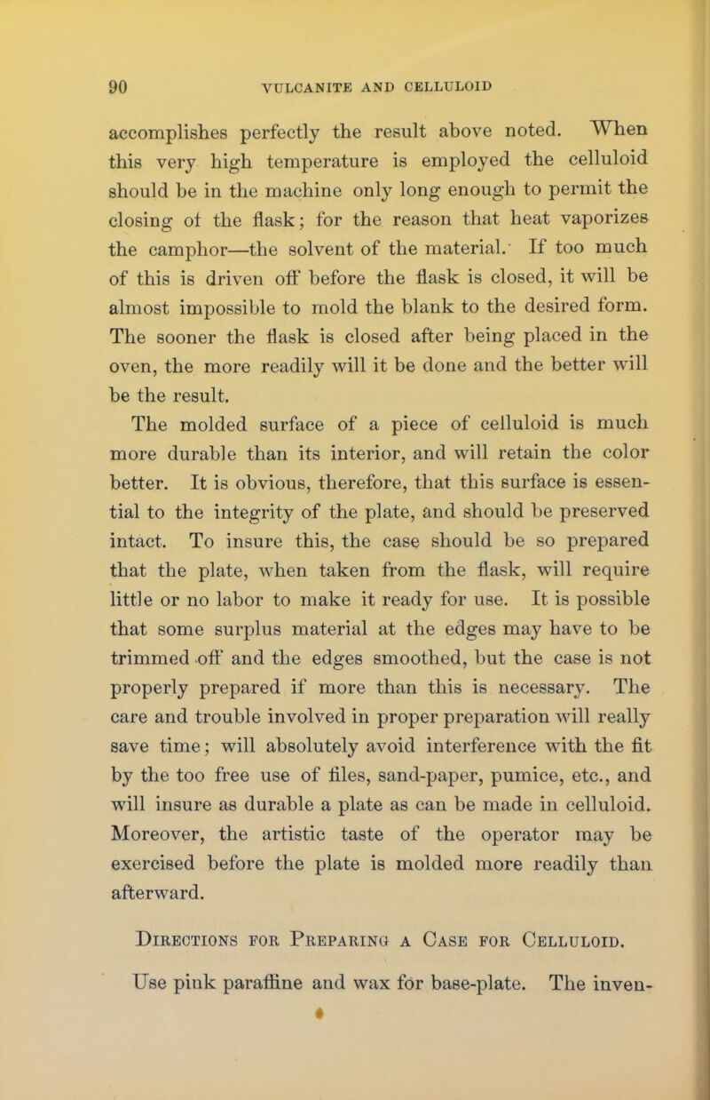 accomplishes perfectly the result above noted. When this very high temperature is employed the celluloid should be in the machine only long enough to permit the closing of the flask; for the reason that heat vaporizes the camphor—the solvent of the material. If too much of this is driven off before the flask is closed, it will be almost impossible to mold the blank to the desired form. The sooner the flask is closed after being placed in the oven, the more readily will it be done and the better will be the result. The molded surface of a piece of celluloid is much more durable than its interior, and will retain the color better. It is obvious, therefore, that this surface is essen- tial to the integrity of the plate, and should be preserved intact. To insure this, the case should be so prepared that the plate, when taken from the flask, will require little or no labor to make it ready for use. It is possible that some surplus material at the edges may have to be trimmed .off and the edges smoothed, but the case is not properly prepared if more than this is necessary. The care and trouble involved in proper preparation will really save time; will absolutely avoid interference with the fit by the too free use of files, sand-paper, pumice, etc., and will insure as durable a plate as can be made in celluloid. Moreover, the artistic taste of the operator may be exercised before the plate is molded more readily than afterward. Directions for Preparing: a Case for Celluloid. Use pink paraffine and wax for base-plate. The inven-