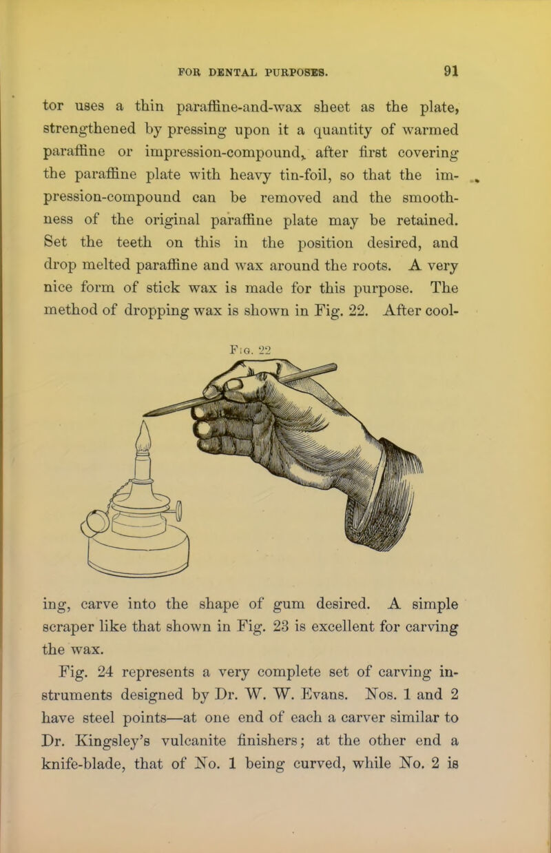 tor uses a thin paraffine-and-wax sheet as the plate, strengthened by pressing upon it a quantity of warmed paraffine or impression-compound,, after first covering the paraffine plate with heavy tin-foil, so that the im- pression-compound can be removed and the smooth- ness of the original paraffine plate may be retained. Set the teeth on this in the position desired, and drop melted paraffine and wax around the roots. A very nice form of stick wax is made for this purpose. The method of dropping wax is shown in Fig. 22. After cool- Fiq. 22 ing, carve into the shape of gum desired. A simple scraper like that shown in Fig. 23 is excellent for carving the wax. Fig. 24 represents a very complete set of carving in- struments designed by Dr. W. W. Evans. Nbs. 1 and 2 have steel points—at one end of each a carver similar to Dr. Kingsley's vulcanite finishers; at the other end a knife-blade, that of No. 1 being curved, while JSTo. 2 is