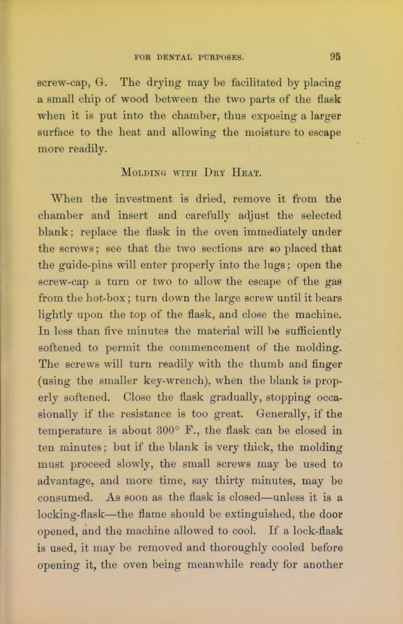 screw-cap, G. The drying may be facilitated by placing a small chip of wood between the two parts of the flask when it is put into the chamber, thus exposing a larger surface to the heat and allowing the moisture to escape more readily. Molding with Dry Heat. When the investment is dried, remove it from the chamber and insert and carefully adjust the selected blank; replace the flask in the oven immediately under the screws; see that the two sections are ao placed that the guide-pins will enter properly into the lugs; open the screw-cap a turn or two to allow the escape of the gas from the hot-box; turn down the large screw until it bears lightly upon the top of the flask, and close the machine. In less than five minutes the material will be sufliciently softened to permit the commencement of the molding. The screws will turn readily with the thumb and finger (using the smaller key-wrench), when the blank is prop- erly softened. Close the flask gradually, stopping occa- sionally if the resistance is too great. Generally, if the temperature is about 300° F., the flask can be closed in ten minutes; but if the blank is very thick, the molding must proceed slowly, the small screws may be used to advantage, and more time, say thirty minutes, may be consumed. As soon as the flask is closed—unless it is a locking-flask—the flame should be extinguished, the door opened, and the machine allowed to cool. If a lock-flask is used, it may be removed and thoroughly cooled before opening it, the oven being meanwhile ready for another