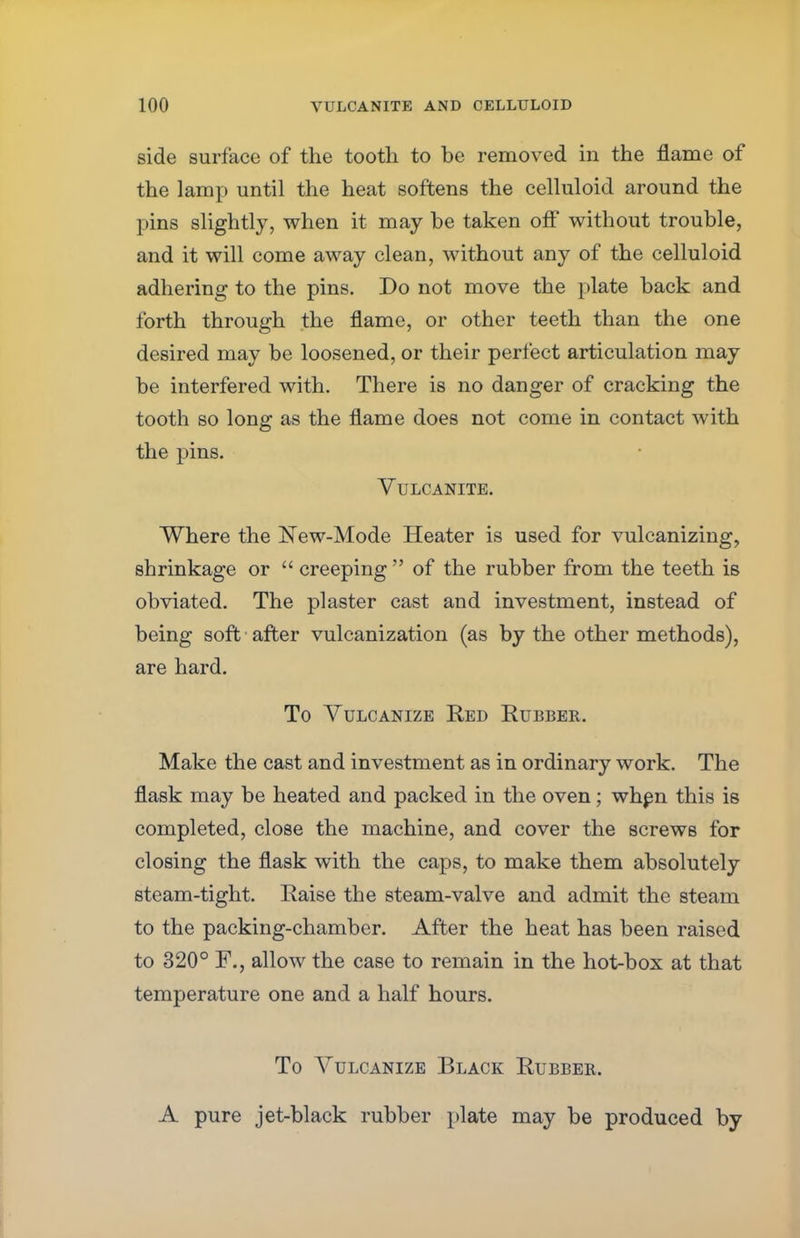 side surface of the tooth to be removed in the flame of the lamp until the heat softens the celluloid around the pins slightly, when it may be taken off without trouble, and it will come away clean, without any of the celluloid adhering to the pins. Do not move the plate back and forth through the flame, or other teeth than the one desired may be loosened, or their perfect articulation may be interfered with. There is no danger of cracking the tooth so long as the flame does not come in contact with the pins. Vulcanite. Where the New-Mode Heater is used for vulcanizing, shrinkage or  creeping  of the rubber from the teeth is obviated. The plaster cast and investment, instead of being soft after vulcanization (as by the other methods), are hard. To Vulcanize Red Rubber. Make the cast and investment as in ordinary work. The flask may be heated and packed in the oven; when this is completed, close the machine, and cover the screws for closing the flask with the caps, to make them absolutely steam-tight. Raise the steam-valve and admit the steam to the packing-chamber. After the heat has been raised to 320° F., allow the case to remain in the hot-box at that temperature one and a half hours. To Vulcanize Black Rubber. A pure jet-black rubber plate may be produced by