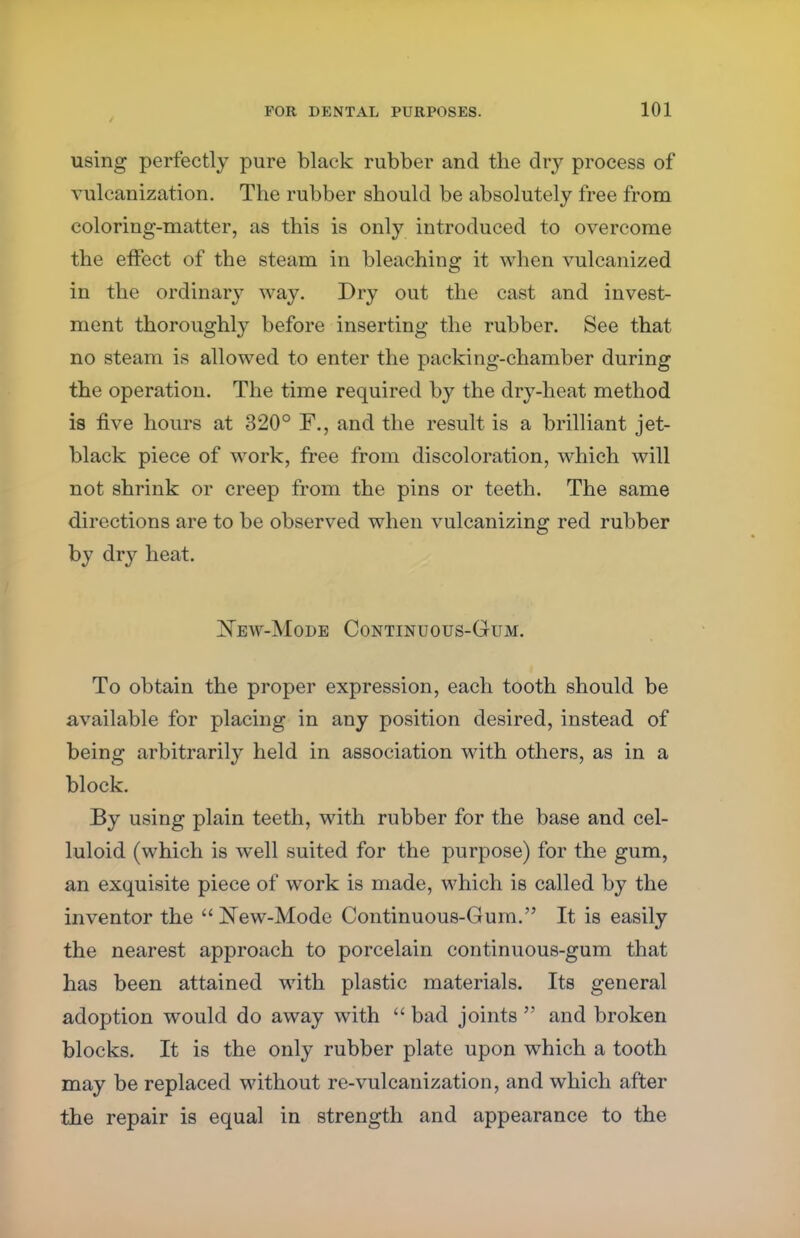 using perfectly pure black rubber and the dry process of vulcanization. The rubber should be absolutely free from coloring-matter, as this is only introduced to overcome the effect of the steam in bleaching it when vulcanized in the ordinary way. Dry out the cast and invest- ment thoroughly before inserting the rubber. See that no steam is allowed to enter the packing-chamber during the operation. The time required by the dry-heat method is five hours at 320° F., and the result is a brilliant jet- black piece of work, free from discoloration, which will not shrink or creep from the pins or teeth. The same directions are to be observed when vulcanizing red rubber by dry heat. New-Mode Continuous-Gum. To obtain the proper expression, each tooth should be available for placing in any position desired, instead of being arbitrarily held in association with others, as in a block. By using plain teeth, with rubber for the base and cel- luloid (which is well suited for the purpose) for the gum, an exquisite piece of work is made, which is called by the inventor the New-Mode Continuous-Gum. It is easily the nearest approach to porcelain continuous-gum that has been attained with plastic materials. Its general adoption would do away with  bad joints  and broken blocks. It is the only rubber plate upon which a tooth may be replaced without re-vulcanization, and which after the repair is equal in strength and appearance to the
