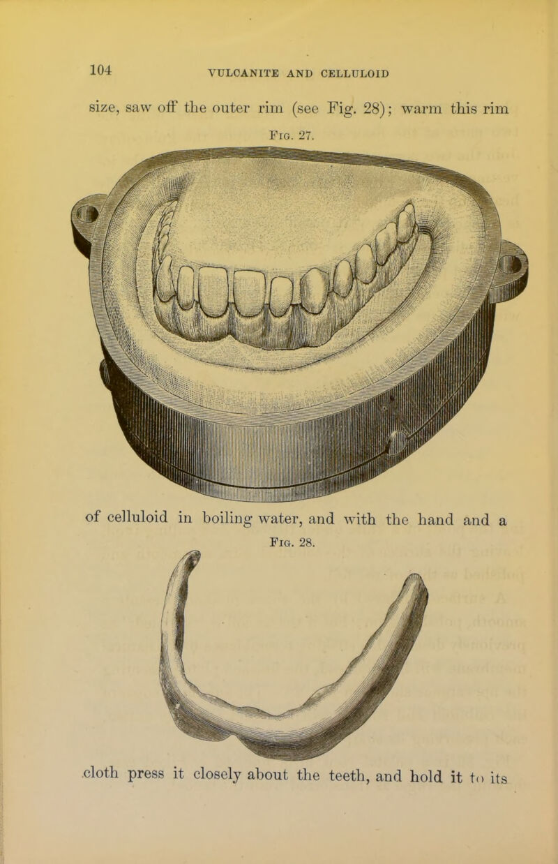 size, saw off the outer rim (see Fig. 28); warm this rim Fro. 27. of celluloid in boiling water, and with the hand and a Fig. 28. cloth press it closely about the teeth, and hold it to its