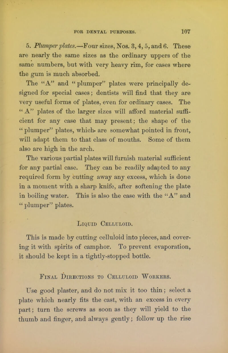 5. Plumper plates.—Four sizes, Nos. 3,4, 5, and 6. These are nearly the same sizes as the ordinary uppers of the same numbers, but with very heavy rim, for cases where the gum is much absorbed. The A and  plumper plates were principally de- signed for special cases; dentists will find that they are very useful forms of plates, even for ordinary cases. The A plates of the larger sizes will afford material suffi- cient for any case that may present; the shape of the  plumper plates, which, are somewhat pointed in front, will adapt them to that class of mouths. Some of them also are high in the arch. The various partial plates will furnish material sufficient for any partial case. They can be readily adapted to any required form by cutting away any excess, which is done in a moment with a sharp knife, after softening the plate in boiling water. This is also the case with the A and  plumper plates. Liquid Celluloid. This is made by cutting celluloid into pieces, and cover- ing it with spirits of camphor. To prevent evaporation, it should be kept in a tightly-stopped bottle. Final Directions to Celluloid Workers. Use good plaster, and do not mix it too thin; select a plate which nearly fits the cast, with an excess in every part; turn the screws as soon as they will yield to the thumb and finger, and always gently; follow up the rise