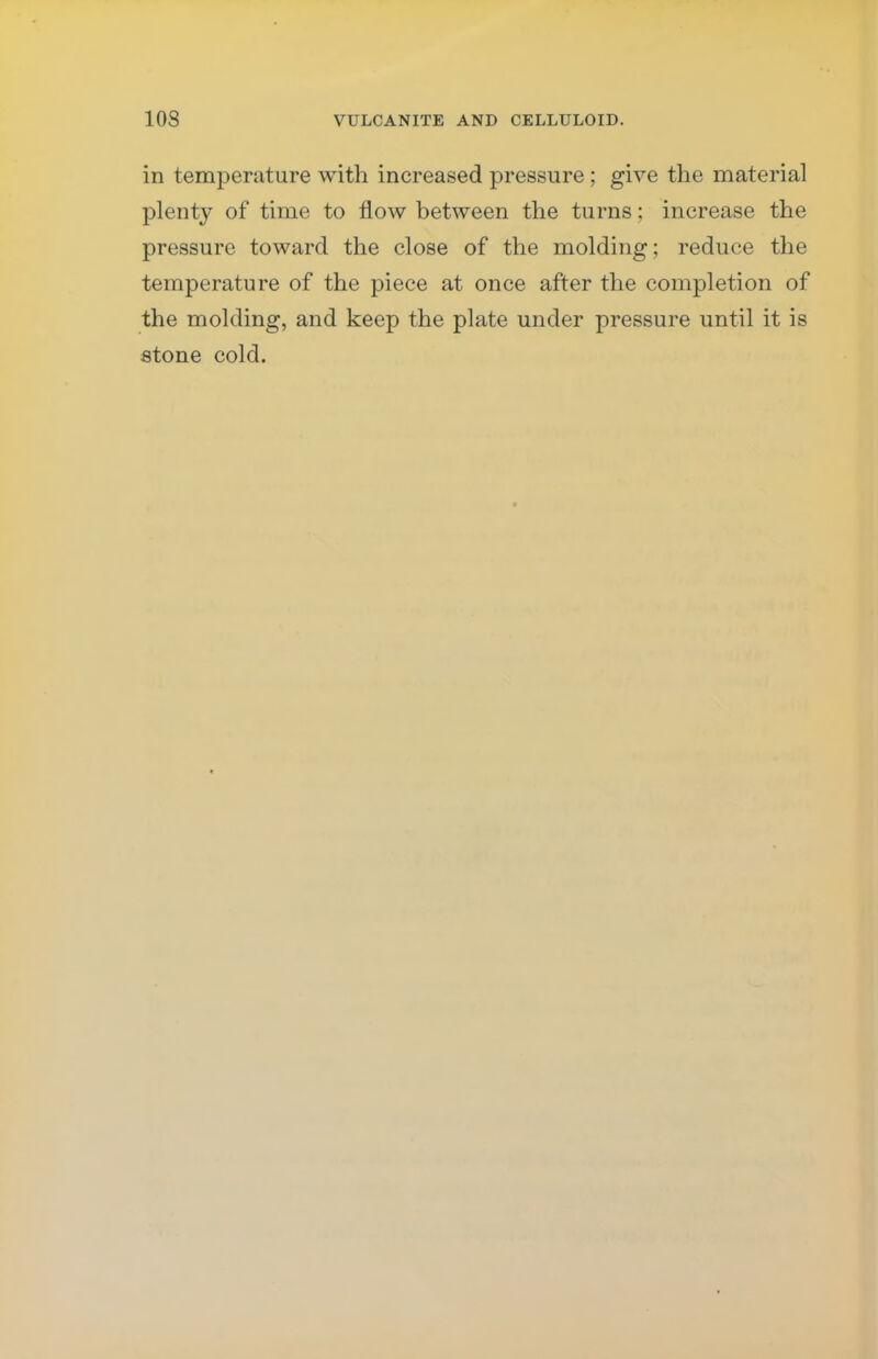 in temperature with increased pressure; give the material plenty of time to flow between the turns; increase the pressure toward the close of the molding; reduce the temperature of the piece at once after the completion of the molding, and keep the plate under pressure until it is stone cold.