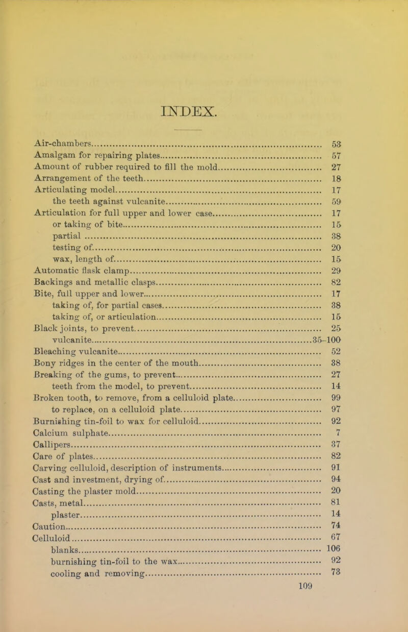 INDEX. Air-chambers 53 Amalgam for repairing plates 57 Amount of rubber required to fill the mold 27 Arrangement of the teeth 18 Articulating model 17 the teeth against vulcanite 59 Articulation for full upper and lower case 17 or taking of bite 15 partial 38 testing of. 20 wax, length of. 15 Automatic flask clamp 29 Backings and metallic clasps 82 Bite, full upper and lower 17 taking of, for partial cases 38 taking of, or articulation 15 Black joints, to prevent 25 vulcanite 35-100 Bleaching vulcanite 52 Bony ridges in the center of the mouth 38 Breaking of the gums, to prevent 27 teeth from the model, to prevent 14 Broken tooth, to remove, from a celluloid plate 99 to replace, on a celluloid plate 97 Burnishing tin-foil to wax for celluloid 92 Calcium sulphate 7 Callipers 37 Care of plates 82 Carving celluloid, description of instruments 91 Cast and investment, drying of. 94 Casting the plaster mold 20 Casts, metal 81 plaster 14 Caution 74 Celluloid 67 blanks 106 burnishing tin-foil to the wax 92 cooling and removing 73