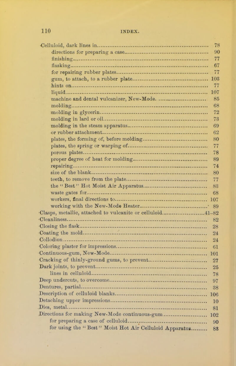 •Celluloid, dark lines in 78 directions for preparing a case 90 finishing 77 flasking 67 for repairing rubber plates 77 gum, to attach, to a rubber plate 103 hints on 77 liquid 107 machine and dental vulcanizer, New-Mode 85 molding 68 molding in glycerin 72 molding in lard or oil 73 molding in the steam apparatus 69 or rubber attachment 62 plates, the forming of, before molding 80 plates, the spring or warping of 77 porous plates 78 proper degree of heat for molding 89 repairing 74 size of the blank 80 teeth, to remove from the plate 77 the  Best Hot Moist Air Apparatus 83 waste gates for 68 workers, final directions to 107 working with the New-Mode Heater ■ 89 Clasps, metallic, attached to vulcanite or celluloid 41-82 Cleanliness 82 Closing the flask 28 Coating the mold 24 Collodion 24 Coloring plaster for impressions 61 Continuous-gum, New-Mode 101 Cracking of thinly-ground gums, to prevent 27 Dark joints, to prevent 25 lines in celluloid 78 Deep undercuts, to overcome 97 Dentures, partial 38 Description of celluloid blanks 106 Detaching upper impressions 10 Dies, metal 81 Directions for making New-Mode continuous-gum 102 for preparing a case of celluloid 90 for using the  Best Moist Hot Air Celluloid Apparatus 88