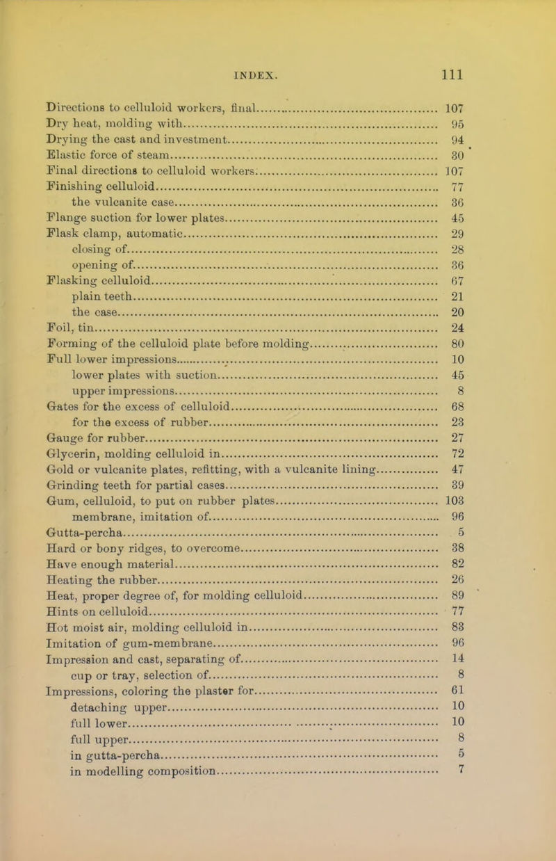 Directions to celluloid workers, final 107 Dry heat, molding with 95 Drying the cast and investment 94 Elastic force of steam 30 Final directions to celluloid workers 107 Finishing celluloid 77 the vulcanite case 3G Flange suction for lower plates 45 Flask clamp, automatic 29 closing of. 28 opening of. 36 Flasking celluloid 67 plain teeth 21 the case 20 Foil, tin 24 Forming of the celluloid plate hefore molding 80 Full lower impressions 10 lower plates with suction 45 upper impressions 8 Gates for the excess of celluloid 68 for the excess of rubber 23 Gauge for rubber 27 Glycerin, molding celluloid in 72 Gold or vulcanite plates, refitting, with a vulcanite lining 47 Grinding teeth for partial cases 39 Gum, celluloid, to put on rubber plates 103 membrane, imitation of 96 Gutta-percha 5 Hard or bony ridges, to overcome 38 Have enough material 82 Heating the rubber 26 Heat, proper degree of, for molding celluloid 89 Hints on celluloid 77 Hot moist air, molding celluloid in 83 Imitation of gum-membrane 96 Impression and cast, separating of 14 cup or tray, selection of 8 Impressions, coloring the plaster for 61 detaching upper 10 full lower ; 10 full upper 8 in gutta-percha 5 in modelling composition 7