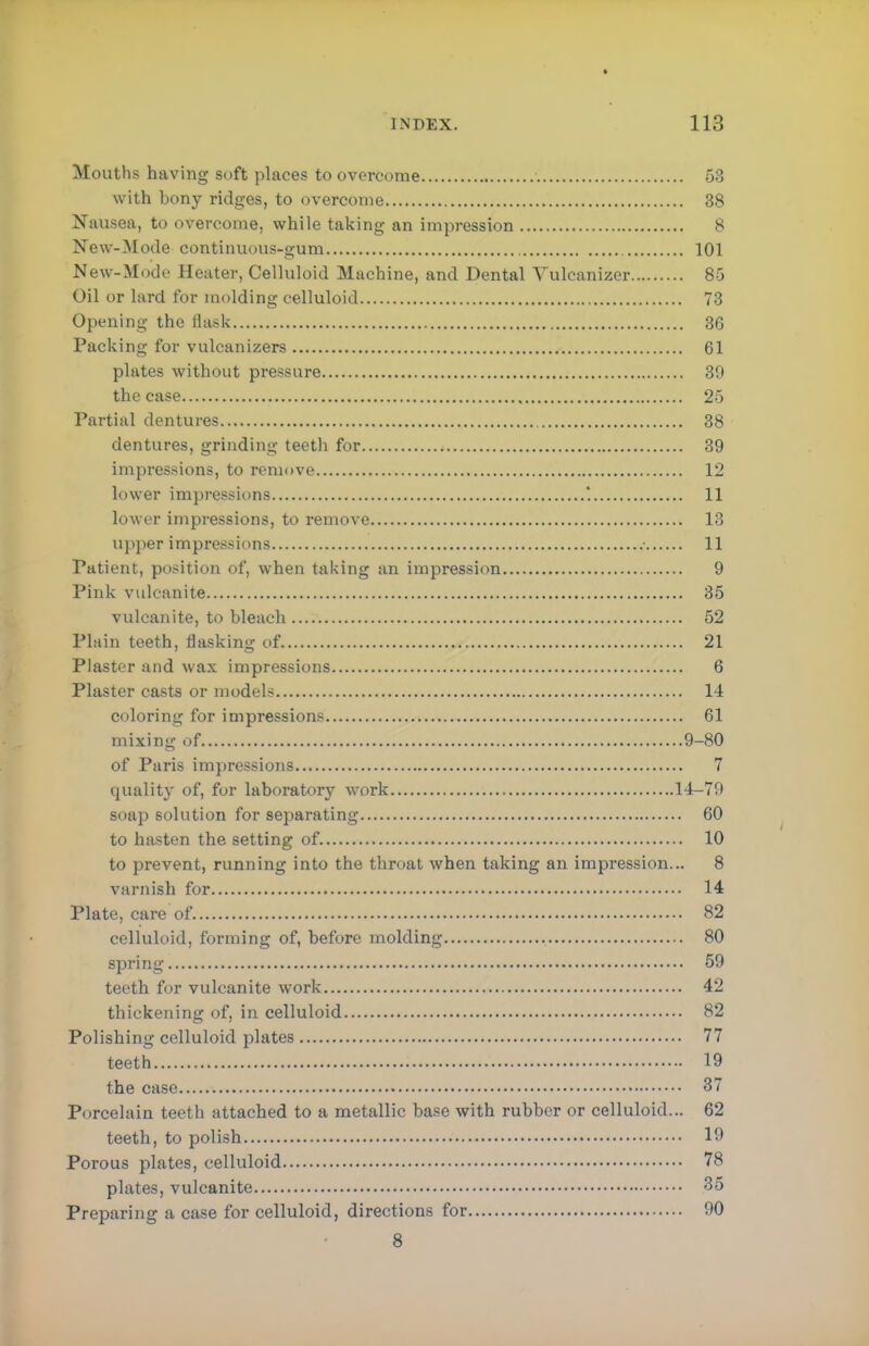 Mouths having soft places to overcome 53 with bony ridges, to overcome 38 Nausea, to overcome, while taking an impression 8 New-Mode continuous-gum 101 New-Mode Heater, Celluloid Machine, and Dental Yulcanizer 85 Oil or lard for molding celluloid 73 Opening the flask 36 Packing for vulcanizers 61 plates without pressure 39 the case 25 Partial dentures 38 dentures, grinding teeth for 39 impressions, to remove 12 lower impressions '. 11 lower impressions, to remove 13 Upper impressions • 11 Patient, position of, when taking an impression 9 Pink vulcanite 35 vulcanite, to bleach 52 Plain teeth, flasking of 21 Plaster and wax impressions 6 Plaster casts or models 14 coloring for impressions 61 mixing of 9-80 of Paris impressions 7 quality of, for laboratory work 14-79 soap solution for separating 60 to hasten the setting of 10 to prevent, running into the throat when taking an impression... 8 varnish for 14 Plate, care of 82 celluloid, forming of, before molding 80 spring 59 teeth for vulcanite work 42 thickening of, in celluloid 82 Polishing celluloid plates 77 teeth 19 the case 37 Porcelain teeth attached to a metallic base with rubber or celluloid... 62 teeth, to polish 19 Porous plates, celluloid 78 plates, vulcanite 35 Preparing a case for celluloid, directions for 90 8