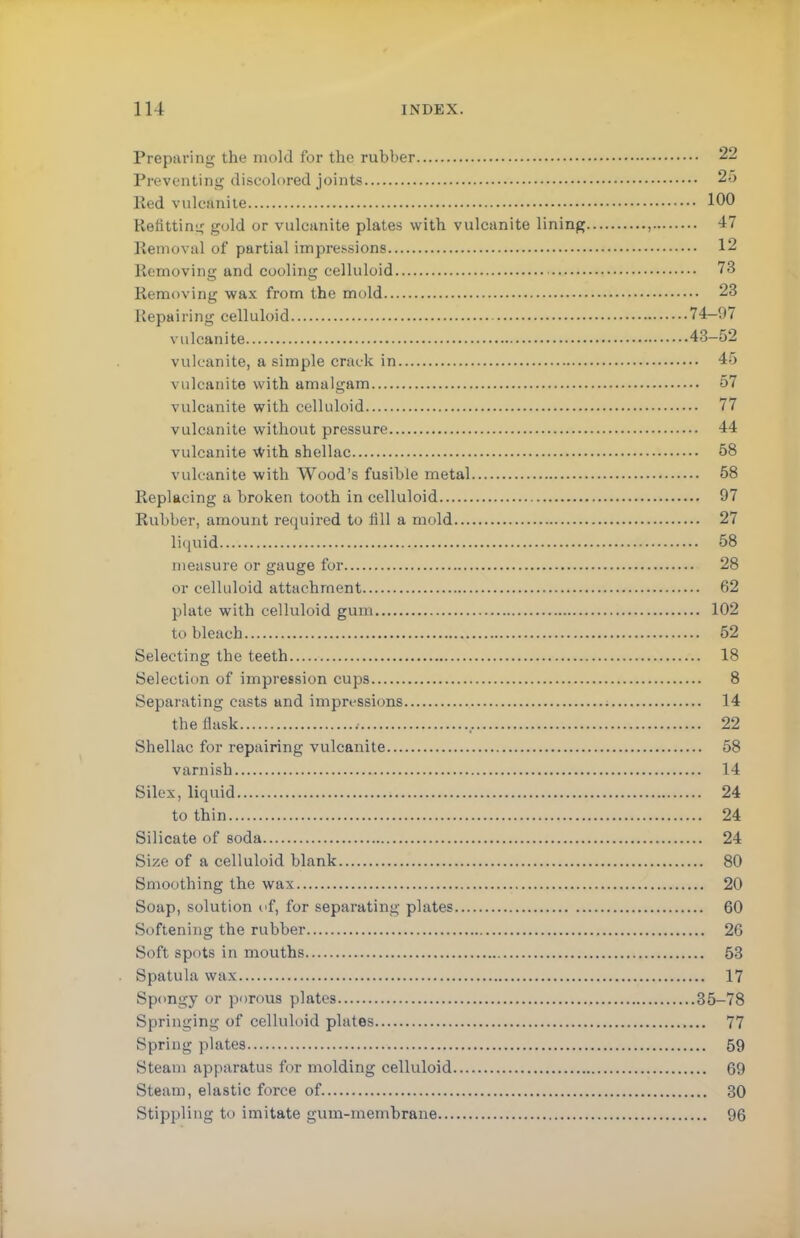 Preparing the mold for the rubber 22 Preventing discolored joints 25 lied vulcanite 100 Refitting gold or vulcanite plates with vulcanite lining , 47 Removal of partial impressions 12 Removing and cooling celluloid 73 Removing wax from the mold 23 Repairing celluloid 74—97 vulcanite 43-52 vulcanite, a simple crack in 45 vulcanite with amalgam 57 vulcanite with celluloid 77 vulcanite without pressure 44 vulcanite With shellac 58 vulcanite with Wood's fusible metal 58 Replacing a broken tooth in celluloid 97 Rubber, amount required to till a mold 27 liquid 58 measure or gauge for 28 or celluloid attachment 62 plate with celluloid gum 102 to bleach 52 Selecting the teeth 18 Selection of impression cups 8 Separating casts and impressions 14 the flask # 22 Shellac for repairing vulcanite 58 varnish 14 Silex, liquid 24 to thin 24 Silicate of soda 24 Size of a celluloid blank 80 Smoothing the wax 20 Soap, solution of, for separating plates 60 Softening the rubber 26 Soft spots in mouths 53 Spatula wax 17 Spongy or porous plates 35-78 Springing of celluloid plates 77 Spring plates 59 Steam apparatus for molding celluloid 69 Steam, elastic force of 30 Stippling to imitate gum-membrane 96