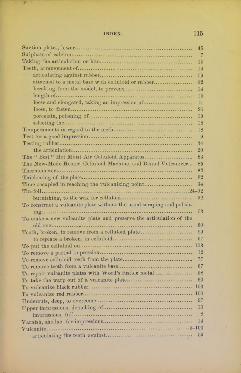 Suction plates, lower 45 Sulphate of calcium 7 Taking- the articulation or bite 15 Teeth, arrangement of. 19 articulating against rubber 59 attached to a metal base with celluloid or rubber G2 breaking from the model, to prevent 14 length of 15 loose and elongated, taking an impression of 11 loose, to fasten 25 porcelain, polishing of. 19 selecting the 18 Temperaments in regard to the teeth 18 Test for a good impression 9 Testing rubber 34 the articulation 20 The  Best Hot Moist Air Celluloid Apparatus 83 The New-Mode Heater, Celluloid Machine, and .Dental Vulcanizer... 85 Thermometers 82 Thickening of the plate 82 Time occupied in reaching the vulcanizing point 34 Tin-foil 24-92 burnishing, to the wax for celluloid 92 To construct a vulcanite plate without the usual scraping and polish- ing 53 To make a new vulcanite plate and preserve the articulation of the old one 50 Tooth, broken, to remove from a celluloid plate 99 to replace a broken, in celluloid 97 To put the celluloid on 103 To remove a partial impression 12 To remove celluloid teeth from the plate 77 To remove teeth from a vulcanite base 57 To repair vulcanite plates with Wood's fusible metal 58 To take the warp out of a vulcanite plate 60 To vulcanize black rubber 100 To vulcanize red rubber 100 Undercuts, deep, to overcome 97 Upper impressions, detaching of 10 impressions, full 8 Varnish, shellac, for impressions 14 Vulcanite 5-100 articulating the teeth against 59