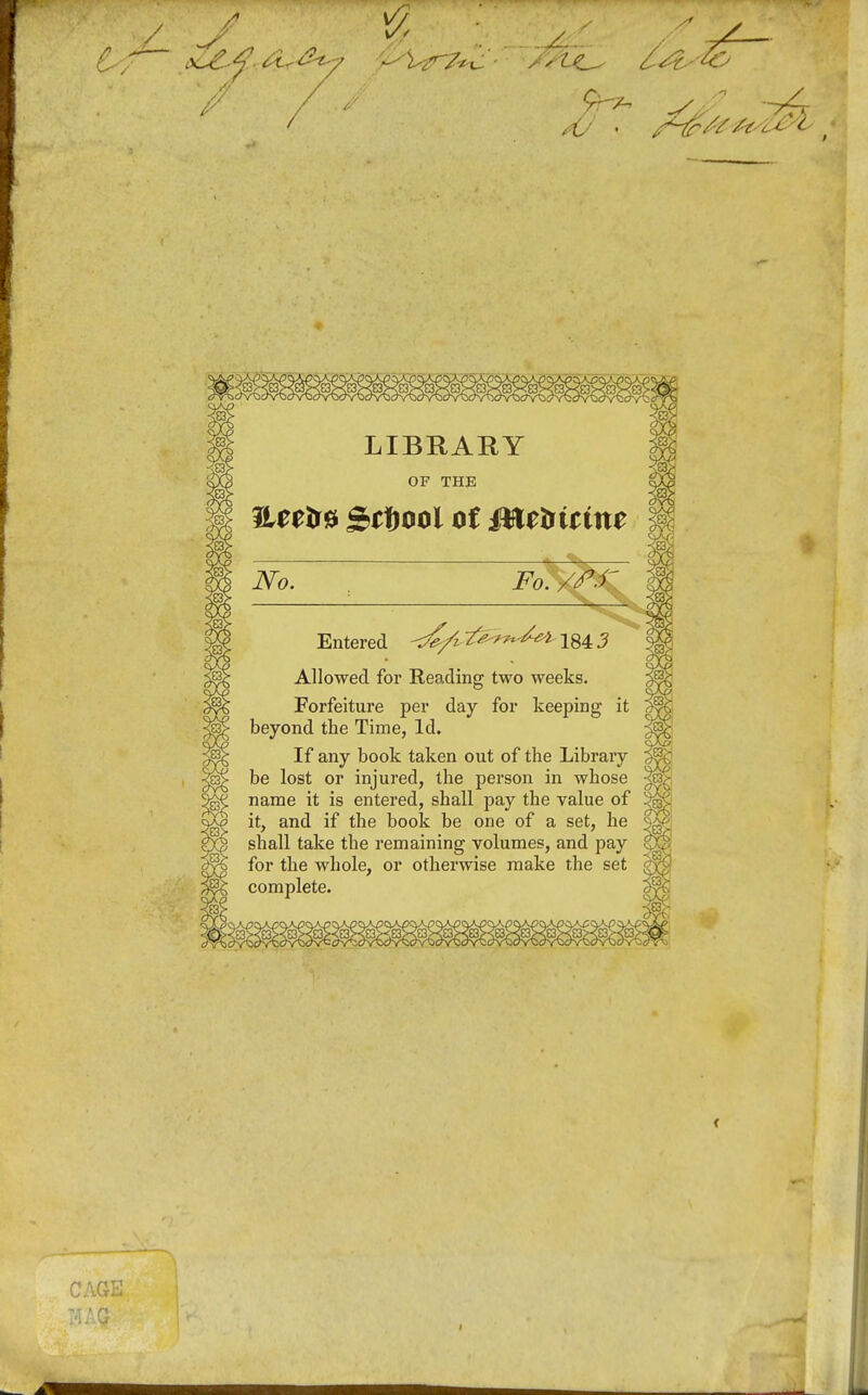 LIBHARY OF THE Heeir^ Softool ot Mttfitine No. Fo. /^.r Entered <^/i ^^^^^ 184 3 Allowed for Reading two weeks. Forfeiture per day for keeping it beyond the Time, Id. If any book taken out of the Library be lost or injured, the person in whose name it is entered, shall pay the value of it, and if the book be one of a set, he shall take the remaining volumes, and pay for the whole, or otherwise make the set complete. CAGE