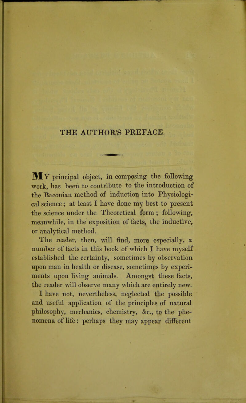 My principal object, in composing the following work, has been to contribute to the introduction of the Baconian method of induction into Physiologi- cal science; at least I have done my best to present the science under the Theoretical form ; following, meanwhile, in the exposition of facts, the inductive, or analytical method. The reader, then, will find, more especially, a number of facts in this book of which I have myself estabhshed the certainty, sometimes by observation upon man in health or disease, sometimes by experi- ments upon living animals. Amongst these facts, the reader will observe many which are entirely new. I have not, nevertheless, neglected the possible and useful application of the principles of natural philosophy, mechanics, chemistry, &c., to the phe- nomena of life: perhaps they may appear different