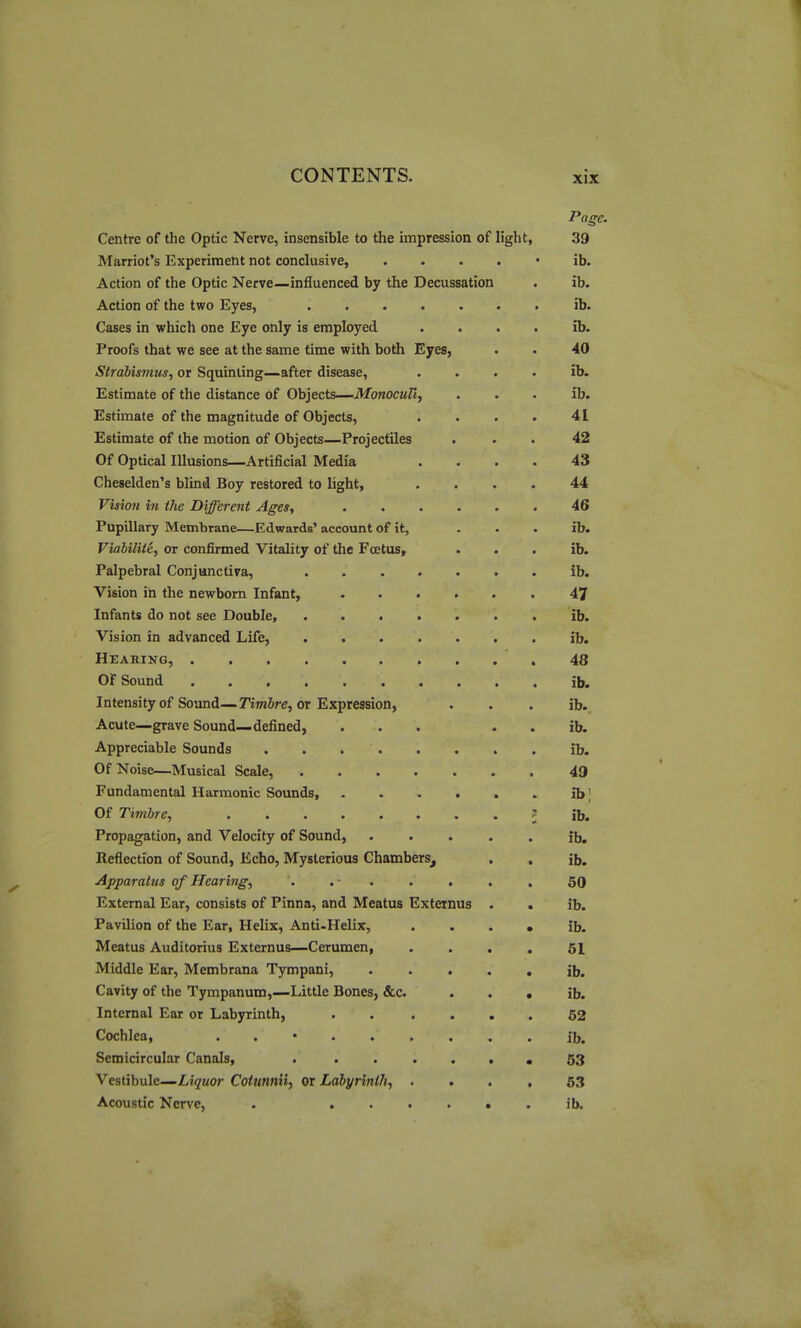 Page. Centre of the Optic Nerve, insensible to the impression of light, 39 Harriot's Experiment not conclusive, . . . . • ib. Action of the Optic Nerve—influenced by the Decussation . ib. Action of the two Eyes, ib. Cases in which one Eye only is employed . . . . ib. Proofs that we see at the same time with both Eyes, . • 40 Strabismus, or Squinting—after disease, . . . . ib. Estimate of the distance of Objects—MonocuU, . . . ib. Estimate of the magnitude of Objects, . . . . 41 Estimate of the motion of Objects—Projectiles ... 42 Of Optical Illusions—Artificial Media .... 43 Cheselden's blind Boy restored to light, .... 44 Vision in the Different Ages, 46 Pupillary Membrane—Edwards' account of it, ... ib. Viabiliie, or confirmed Vitality of the Foetus, . . . ib. Palpebral Conjunctiva, ....... ib. Vision in the newborn Infant, 47 Infants do not see Double, ib. Vision in advanced Life, ib. Hearing, 48 OF Sound ib. Intensity of Sound—TijnJre, or Expression, . . . ib.. Acute—grave Sound—defined, ... . . ib. Appreciable Sounds . . ib. Of Noise—Musical Scale, 49 Fundamental Harmonic Sounds ib] Of Timbre, ^ ib. Propagation, and Velocity of Sound, ..... ib. Reflection of Sound, Echo, Mysterious Chambers, . . ib. Apparatus of Hearing, . . • . . . . . 50 External Ear, consists of Pinna, and Meatus Externus . . ib. Pavilion of the Ear, Helix, Anti-Helix, . . . • ib. Meatus Auditorius Externus—Cerumen, .... 61 Middle Ear, Membrana Tympani, ib. Cavity of the Tympanum,—Little Bones, &c. • . • ib. Internal Ear or Labyrinth, . . .... 62 Cochlea, . . • ib. Semicircular Canals, . 63 Vestibule-Lii/wor Cotmnii, or Labyrinth, .... 63 Acoustic Nerve, . , ib.