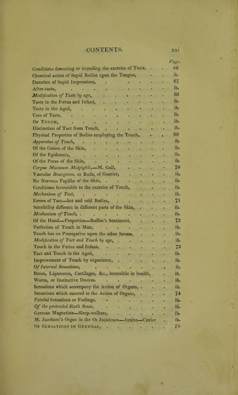 Page. Conditions fatouring or impeding the exercise of Taste, . . r»G Chemical action of Sapid Bodies upon the Tongue, • • ib. Duration of Sapid Impressions, . .... 67 After-taste, . . . , . . . . ib. Modificaticni of Taste by age, 68 Taste in the Foetus and Infant, ib. Taste in the Aged, ib. Uses of Taste, ib- Of Touch, ib' Distinction of Tact from Touch, ib. Physical Properties of Bodies employing the Touch, . , 69 Apparatus of Touch, ib. Of the Corion of the Skin, ib. Of the Epidermis, ib. Of the Pores of the Skin, ib. Corpus Mucosum Malpighii,—M. Gall, ... - 70 Vascular Bourgeons, or Buds, of Gautier, . . . . ib. No Nervous Papillas of the Skin, ib. Conditions favourable to the exercise of Touch, . . . ib. Mechanism of Tact, ........ ib. Errors of Tact—hot and cold Bodies, 71 Sensibility different in different parts of the Skin, . . . ib. Medianism of Touch, . ....... ib. Of the Hand—Properties—Buffon's Sentiment, ... 72 Perfection of Touch in Man, ...... ib. Touch has no Prerogative upon the other Senses, . . . ib. Modification of Tact and Touch by agCy ..... ib. Touch in the Foetus and Infant, ...... 73 Tact and Touch in the Aged, ib. Improvement of Touch by experience, ib. Of Internal Sensations, ....... ib. Bones, Ligaments, Cartilages, &c., insensible in health, . ib. Wants, or Instinctive Desires. ib. Sensations which accompany the Action of Organs, . . . ib. Sensations which succeed to the Action of Organs, ... 74 Painful Sensations or Feelings, - ib. Of the pretended Sixth Sense, ...... ib.- German Magnclists—Sleep-walkers, ib* M. Jacobson's Organ in tlie Os /«ci«i'W7/{—Jurine—Cuvicr . ib. Of Sensations in GENEnAi-, 7&