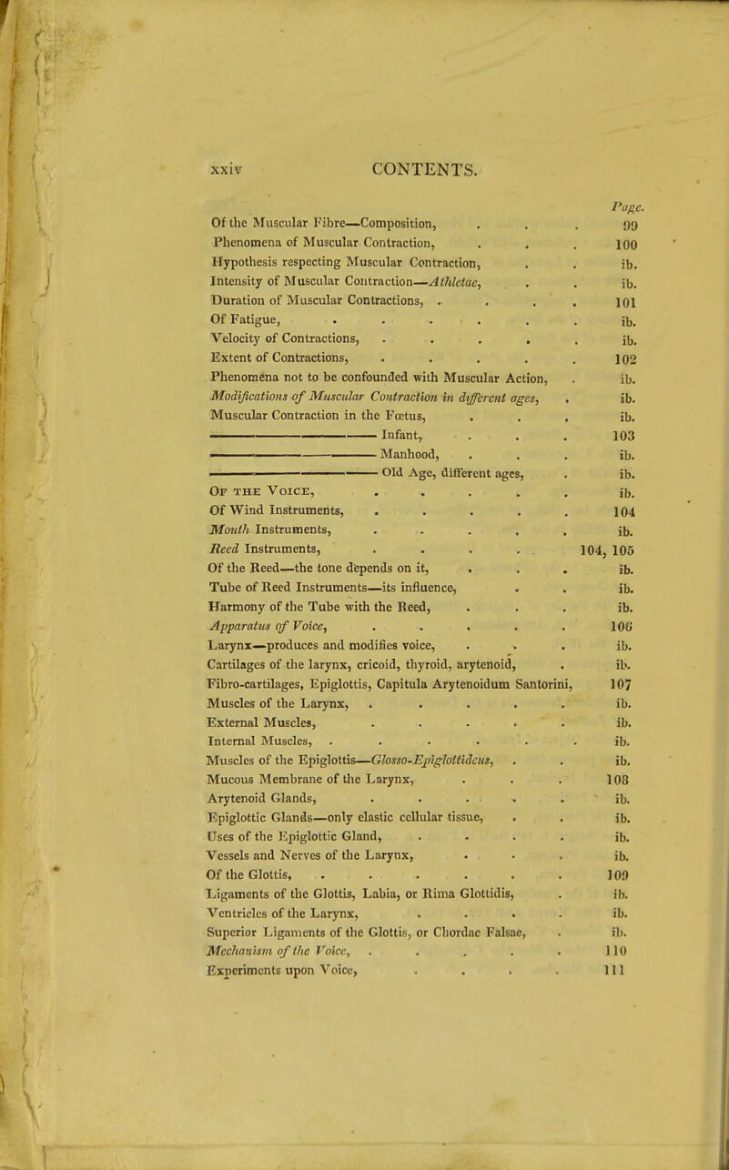 Of the Muscular Fibre—Composition, Phenomena of Muscular Contraction, Hypothesis respecting Muscular Contraction, Intensity of Muscular Contraction—Aihlclac, Duration of Muscular Contractions, . Of Fatigue, ..... Velocity of Contractions, .... Extent of Contractions, . . . Phenomena not to be confounded with Muscular Action, Modifications of Musmlar Contraction in different ages, Muscular Contraction in the Foetus, . ———— Infant, I Manhood, I Old Age, different ages. Of the Voice, Of Wind Instruments, Month Instruments, Reed Instruments, Of the Reed—the tone depends on it, , Tube of Reed Instruments—its influence, Harmony of the Tube with the Reed, Apparatus of Voice, Larynx—produces and modifies voice. Cartilages of the larynx, cricoid, thyroid, arytenoid, Fibro-cartilages, Epiglottis, Capitula Arytenoidum Santorini, Muscles of the Larynx, External Muscles, . . . Internal Muscles, .... Muscles of the Epiglottis—Glosso-Ejnghttideus, Mucous Membrane of the Larynx, Arytenoid Glands, Epiglottic Glands—only elastic cellular tissue. Uses of the Epiglottic Gland, Vessels and Nerves of the Larynx, Of the Glottis, .... Ligaments of the Glottis, Labia, or Rima Glottidis Ventricles of the Larynx, Superior Ligaments of the Glottis, or Chordae Falsae, Mechanism of the Voice, Experiments upon Voice, Page. 99 100 ib. ib. 101 ib. ib. 102 ib. ib. ib. 103 ib. ib. ib. 104 ib. 104, 105 ib. ib. ib. 106 ib. ib. 107 ib. ib. ib. ib. 108 ib. ib. ib. ib. 109 ib. ib. ib. 110 111