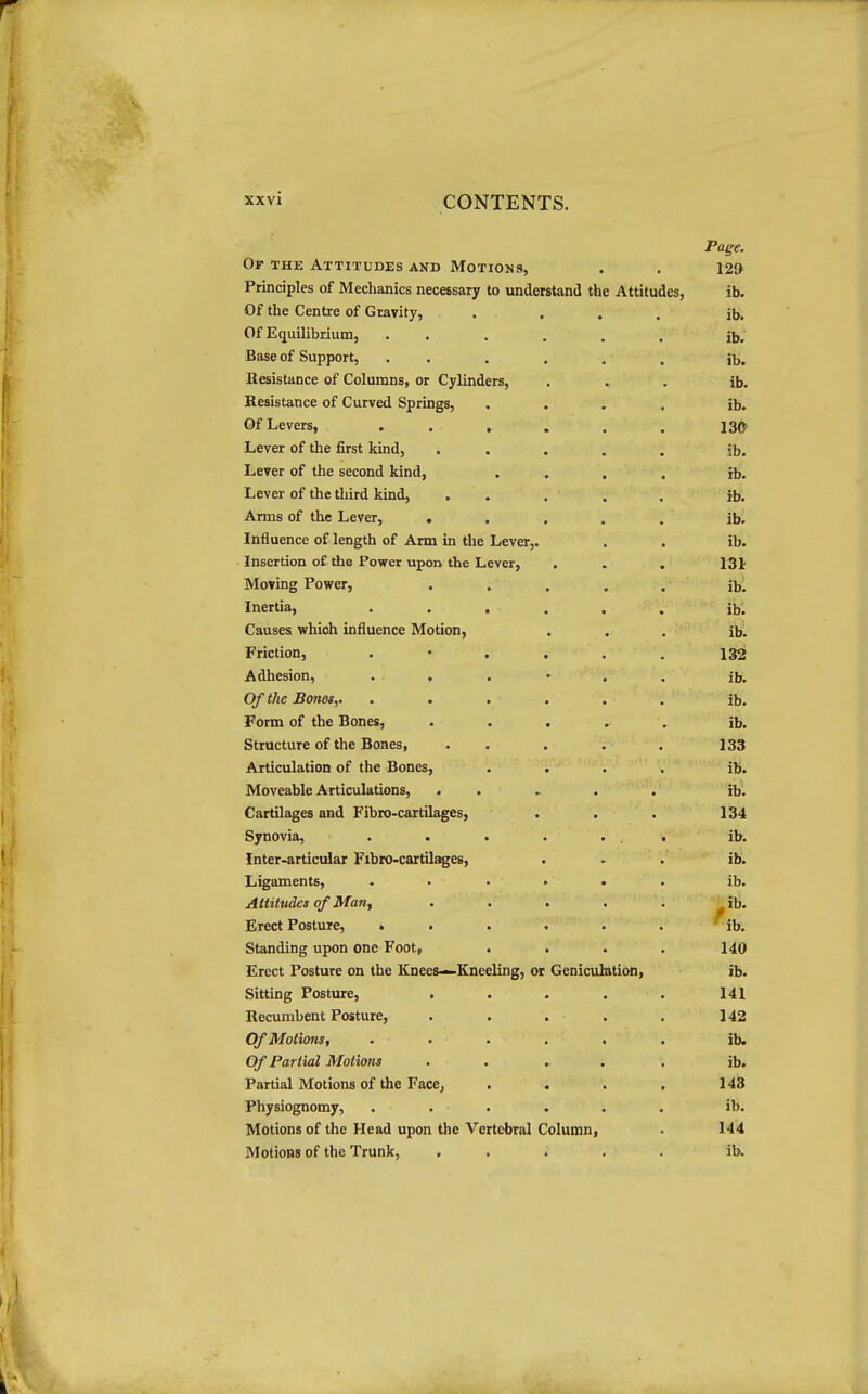 Page. Ot the Attitudes and Motions, . . 129 Principles of Mechanics necessary to understand the Attitudes, ib. Of the Centre of Gravity, .... ib. Of Equilibrium, ...... ib. Base of Support, . . . . . , j^. Resistance of Columns, or Cylinders, . . . ib. Resistance of Curved Springs, .... ib. Of Levers, . . . . . . 136' Lever of the first kind, ..... ib. Lever of the second kind, .... rb. Lever of the third kind, , . . . , ib. Arms of the Lever, ..... ib. Influence of length of Arm in the Lever,. . . ib. Insertion of the Power upon the Lever, . . . 131 Moving Power, . . . . . ibl Inertia, ...... ib. Causes which influence Motion, . . . ibl Friction, . • . . . . 132 Adhesion, . . . • . . ib. Of the Bones,. ...... ib. Form of the Bones, ...... ib. Structure of the Bones, . . . . . 133 Articulation of the Bones, .... ib. Moveable Articulations, ...... rb. Cartilages and Fibro-cartilages, . . . 134 Synovia, . . . . ... ib. Inter-articular Fibro-cartil^es, ... ib. Ligaments, ...... ib. Attitudes of Man, . . . . . ib. Erect Posture, . . . . . . ^ ib. Standing upon one Foot, .... 140 Erect Posture on the Knees—Kneeling, or Geniculation, ib. Sitting Posture, . . • . . 141 Recumbent Posture, . . . . . 142 Of Motions, ...... ib. Of Partial Motions ..... ib. Partial Motions of the FacC; . . . , 143 Physiognomy, ...... ib. Motions of the Head upon the Vertebral Column, . 144 Motions of the Trunk, ..... ib.