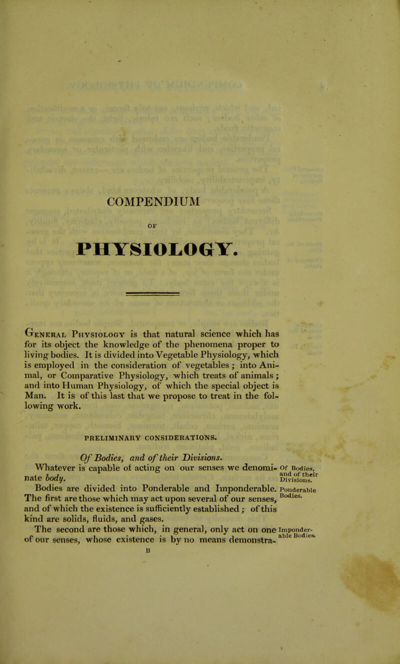 OF PHYSIOIiOGY. General Physiology is that natural science which has for its object the knowledge of the phenomena proper to living bodies. It is divided into Vegetable Physiology, which is employed in the consideration of vegetables ; into Ani- mal, or Compai'ative Physiology, which treats of animals; and into Human Physiology, of which the special object is Man. It is of this last that we propose to treat in the fol- lowing work. PRELIMINARY CONSIDERATIONS, Of Bodies, and of their Divisions. Whatever is capable of acting on our senses we denomi- Of Bodieft, and of their nate body. Divisions. Bodies are divided into Ponderable and Imponderable. Ponderable The first are those which may act upon several of our senses, and of which the existence is sufficiently established; of this kind are solids, fluids, and gases. The second are those which, in general, only act on one imponder- of our senses, wliose existence is by no means demonstra- bodies.