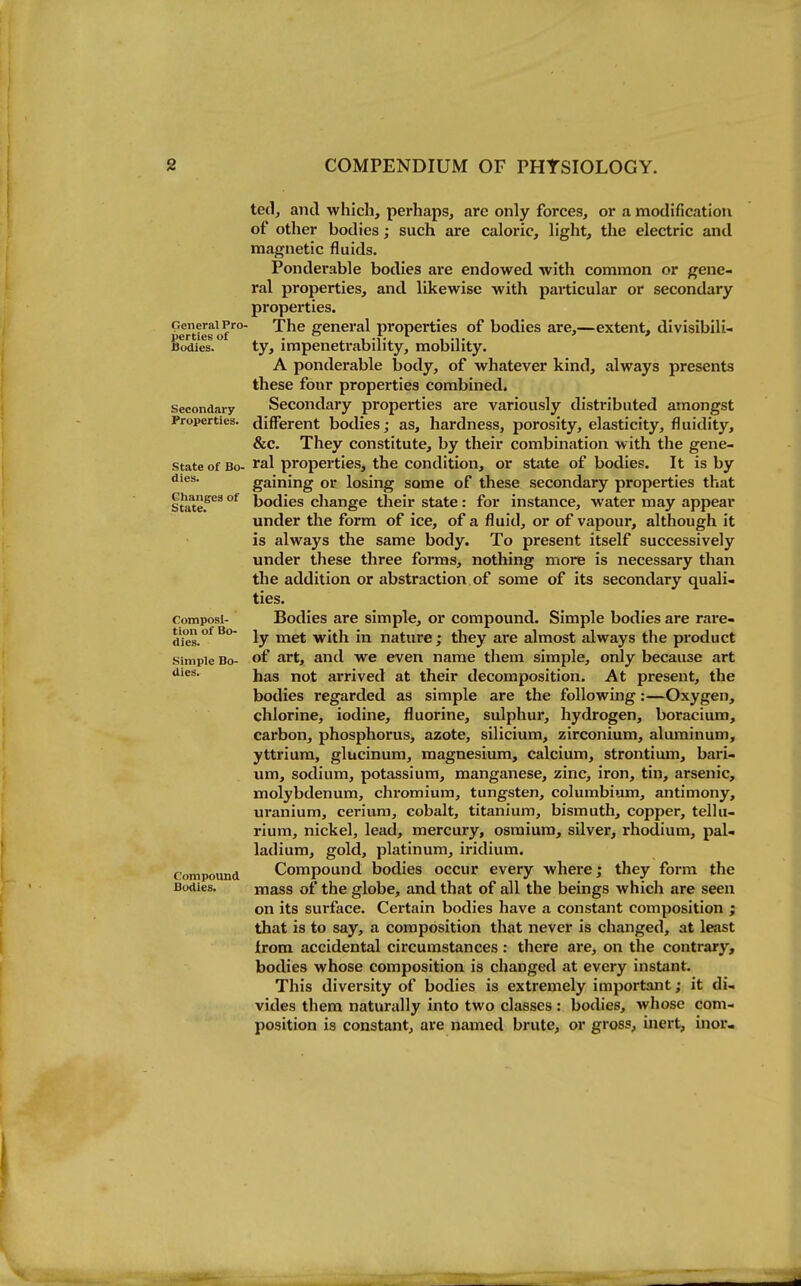 General Pro. perties of Bodies. Secondary Properties. State of Bo- dies. Changes of State. Composi- tion of Bo- dies. Simple Bo- dies. Compound Bodies. ted, and which, perhaps, are only forces, or a modification of other bodies; such are caloric, light, the electric and magnetic fluids. Ponderable bodies are endowed with common or gene- ral properties, and. likewise with particular or secondary properties. The general properties of bodies are,—extent, divisibili- ty, impenetrability, mobility. A ponderable body, of whatever kind, always presents these four properties combined. Secondary properties are variously distributed amongst different bodies; as, hardness, porosity, elasticity, fluidity, &c. They constitute, by their combination with the gene- ral properties, the condition, or state of bodies. It is by gaining or losing some of these secondary properties that bodies change their state: for instance, water may appear under the form of ice, of a fluid, or of vapour, although it is always the same body. To present itself successively under these three forms, nothing more is necessary than the addition or abstraction of some of its secondary quali- ties. Bodies are simple, or compound. Simple bodies are rare- ly met with in nature; they are almost always the product of art, and we even name them simple, only because art has not arrived at their decomposition. At present, the bodies regarded as simple are the following:—Oxygen, chlorine, iodine, fluorine, sulphur, hydrogen, boracium, carbon, phosphorus, azote, silicium, zirconium, aluminum, yttrium, glucinum, magnesium, calcium, strontium, bari- um, sodium, potassium, manganese, zinc, iron, tin, arsenic, molybdenum, chromium, tungsten, columbium, antimony, uranium, cerium, cobalt, titanium, bismuth, copper, tellu- rium, nickel, lead, mercury, osmium, silver, rhodium, pal- ladium, gold, platinum, iridium. Compound bodies occur every where; they form the mass of the globe, and that of all the beings which are seen on its surface. Certain bodies have a constant composition ; that is to say, a composition that never is changed, at least from accidental circumstances: there are, on the contrary, bodies whose composition is changed at every instant. This diversity of bodies is extremely important; it di- vides them naturally into two classes : bodies, whose com- position is constant, are named brute, or gross, inert, inor-