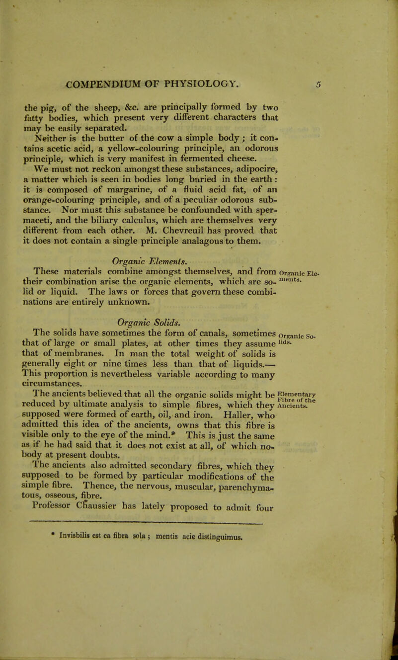 the pig, of the slieep, &c. are principally formed by two fatty bodies, which present very different characters that may be easily separated. Neither is the butter of the cow a simple body ; it con- tains acetic acid, a yellow-colouring principle, an odorous principle, which is very manifest in fermented cheese. We must not reckon amongst these substances, adipocire, a matter which is seen in bodies long buried in the earth : it is composed of margarine, of a fluid acid fat, of an orange-colouring principle, and of a peculiar odorous sub- stance. Nor must this substance be confounded with sper- maceti, and the biliary calculus, which are themselves very different from each other. M. Chevreuil has proved that it does not contain a single principle analagous to them. Organic Elements. These materials combine amongst themselves, and from organic Eie- their combination arise the organic elements, whicli are so- lid or liquid. The laws or forces that govern these combi- nations are entirely unknown. Organic Solids. The solids have sometimes the form of canals, sometimes orRank so- that of large or small plates, at other times they assume that of membranes. In man the total weight of solids is generally eight or nine times less than that of liquids.— This proportion is nevertheless variable according to many circumstances. The ancients believed that all the organic solids might be Elementary reduced by ultimate analysis to simple fibres, which they Ancients, supposed were formed of earth, oil, and iron. Haller, who admitted this idea of the ancients, owns that this fibre is visible only to the eye of the mind.* This is just the same as if he had said that it does not exist at all, of which no- body at present doubts. The ancients also admitted secondary fibres, which they supposed to be formed by particular modifications of the simple fibre. Thence, the nervous, muscular, parenchyma- tous, osseous, fibre. Professor Cfiaussier has lately proposed to admit four ■ Invisbilis est ca fibra sola ; mentis acie distinguimus.