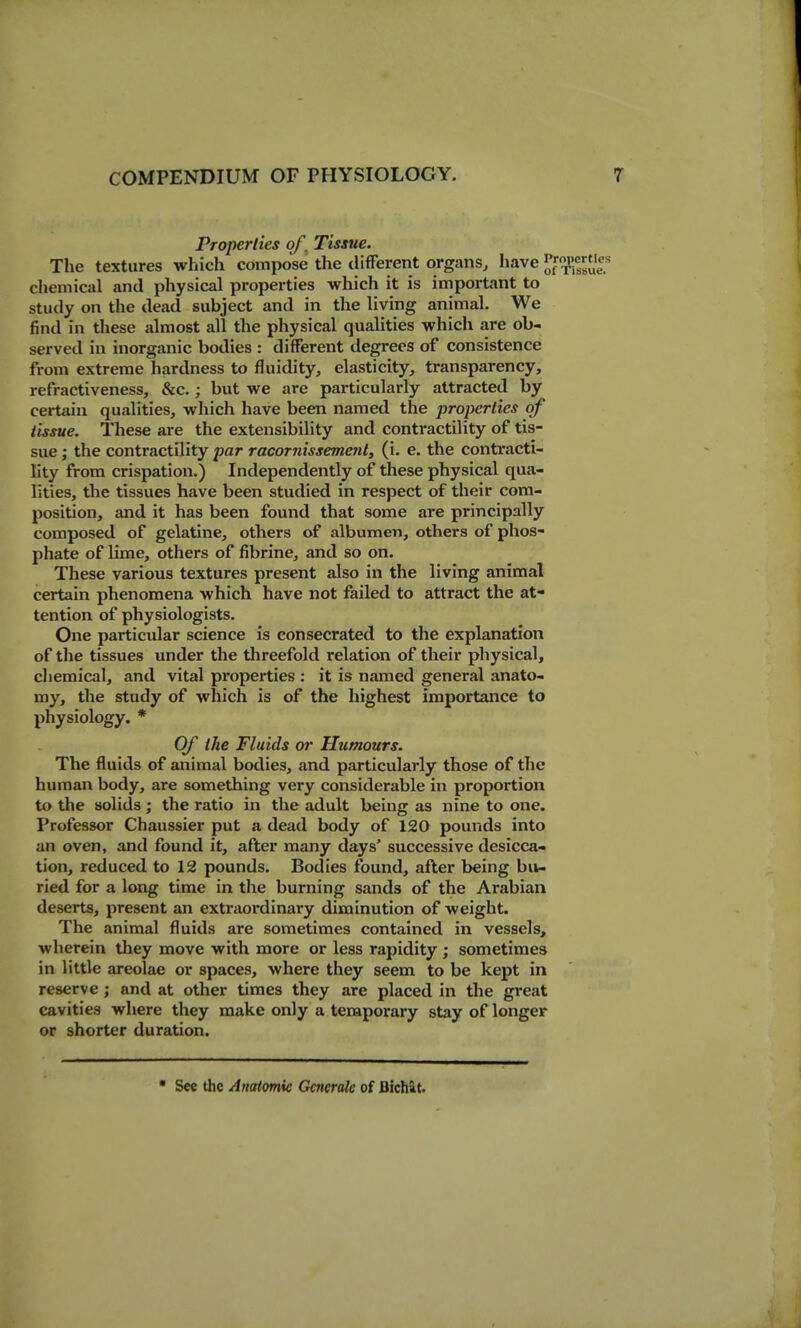 Properties qf^ Tisme. The textures wliich compose the difFerent organs, have ^f^Jf^sue? chemical and physical properties which it is important to study on the dead subject and in the living animal. We find in these almost all the physical qualities which are ob- served in inorganic bodies : different degrees of consistence from extreme hardness to fluidity, elasticity, transparency, refractiveness, &c.; but we are particularly attracted by certain qualities, which have been named the properties of' tissue. These are the extensibility and contractility of tis- sue ; the contractility par racornisseme7il, (i. e. the contracti- lity from crispation.) Independently of these physical qua- lities, the tissues have been studied in respect of their com- position, and it has been found that some are principally composed of gelatine, others of albumen, others of phos- phate of lime, others of fibrine, and so on. These various textures present also in the living animal certain phenomena which have not failed to attract the at- tention of physiologists. One particular science is consecrated to the explanation of the tissues under the threefold relation of their physical, chemical, and vital properties : it is named general anato- my, the study of which is of the highest importance to physiology. * Of the Fluids or Humours. The fluids of animal bodies, and particularly those of the human body, are something very considerable in proportion to the solids; the ratio in the adult being as nine to one. Professor Chaussier put a dead body of 120 pounds into an oven, and found it, after many days' successive desicca- tion, reduced to 12 pounds. Bodies found, after being bu- ried for a long time in the burning sands of the Arabian deserts, present an extraordinary diminution of weight. The animal fluids are sometimes contained in vessels, wherein they move with more or less rapidity ; sometimes in little areolae or spaces, where they seem to be kept in reserve; and at other times they are placed in the great cavities where they make only a temporary stay of longer or shorter duration. ■ See the Anaiomk Generate of Bichat.
