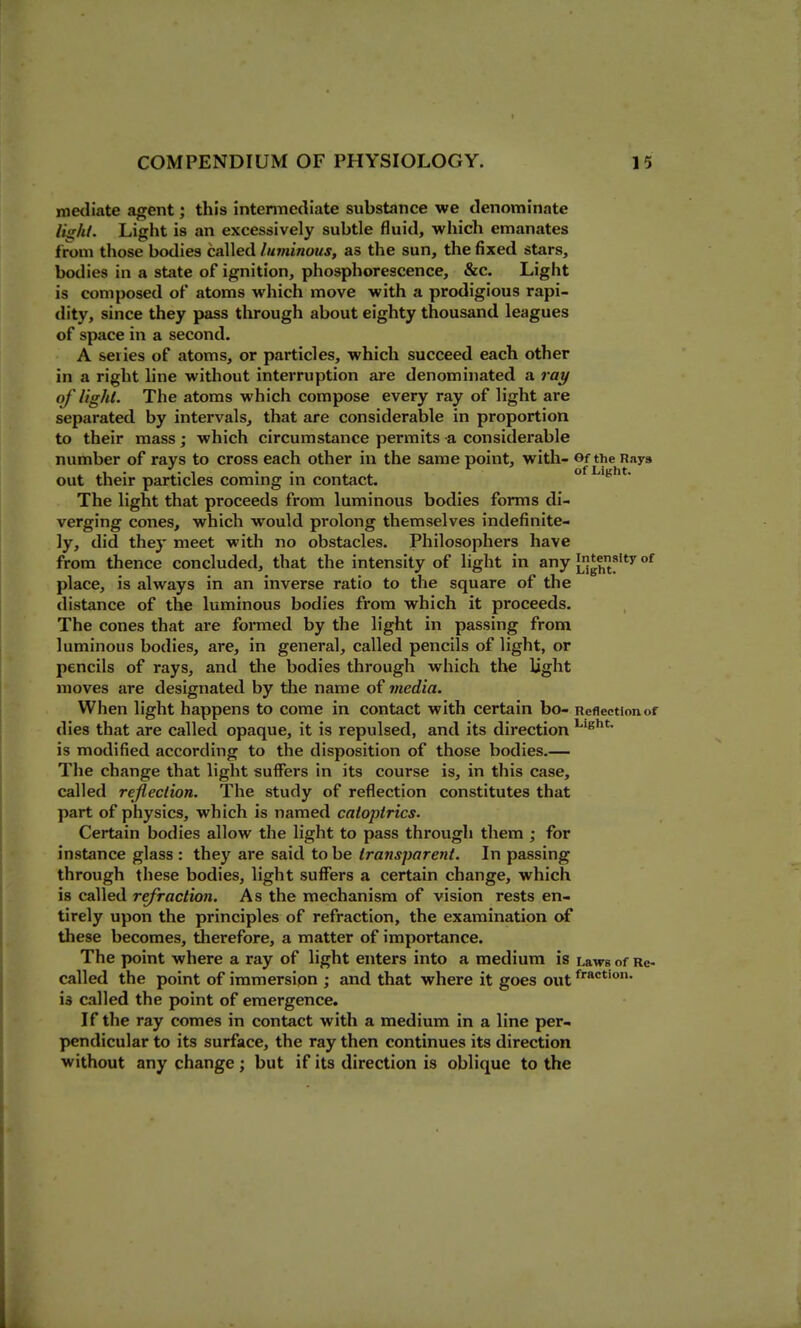 1 COMPENDIUM OF PHYSIOLOGY. 15 metliate agent; this intermediate substance we denominate li<rhl. Light is an excessively subtle fluid, which emanates from those bodies called linninoiis, as the sun, the fixed stars, bodies in a state of ignition, phosphorescence, &c. Light is composed of atoms which move with a prodigious rapi- dity, since they pass tlirough about eighty thousand leagues of space in a second. A series of atoms, or particles, which succeed each other in a right line without interruption are denominated a ray of light. The atoms which compose every ray of light are separated by intervals, that are considerable in proportion to their mass; which circumstance permits a considerable number of rays to cross each other in the same point, with- OftheRaya out their particles coming in contact. of Light. The light that proceeds from luminous bodies forms di- verging cones, which would prolong themselves indefinite- ly, did they meet with no obstacles. Philosophers have from thence concluded, that the intensity of light in any Llgf/Jf °^ place, is always in an inverse ratio to the square of the distance of the luminous bodies from which it proceeds. The cones that are formed by the light in passing from luminous bodies, are, in general, called pencils of light, or pencils of rays, and the bodies through which the light moves are designated by the name of media. When light happens to come in contact with certain bo- Reflection of dies that are called opaque, it is repulsed, and its direction ''Bht. is modified according to the disposition of those bodies.— The change that light suffers in its course is, in this case, called reflection. The study of reflection constitutes that part of physics, which is named catoptrics. Certain bodies allow the light to pass through them ; for instance glass : they are said to be transparent. In passing through these bodies, light suffers a certain change, which is called refraction. As the mechanism of vision rests en- tirely upon the principles of refraction, the examination of these becomes, therefore, a matter of importance. The point where a ray of light enters into a medium is Laws of Re- called the point of immersion ; and that where it goes out is called the point of emergence. If the ray comes in contact with a medium in a line per- pendicular to its surface, the ray then continues its direction without any change; but if its direction is oblique to the