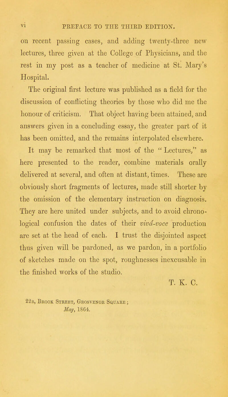 on recent passing cases, and adding twenty-three new lectures, three given at the College of Physicians, and the rest in my post as a teacher of medicine at St. Mary's Hospital. The original first lecture was published as a field for the discussion of conflicthig theories by those who did me the honoiu of criticism. That object having been attained, and answers given in a concluding essay, the greater part of it has been omitted, and the remains interpolated elsewhere. It may be remarked that most of the  Lectures/' as here presented to the reader, combine materials orally delivered at several, and often at distant, times. These are obviously short fragments of lectures, made still shorter by the omission of the elementary instruction on diagnosis. They are here united under subjects, and to avoid chrono- logical confusion the dates of their viva-voce production are set at the head of each. I trust the disjointed aspect thus given will be pardoned, as we pardon, in a portfoHo of sketches made on the spot, roughnesses inexcusable in the finished works of the studio. T. K. C. 22b, Bkook Street, Geosvenoe Sguaee ; Ma^, 1864.