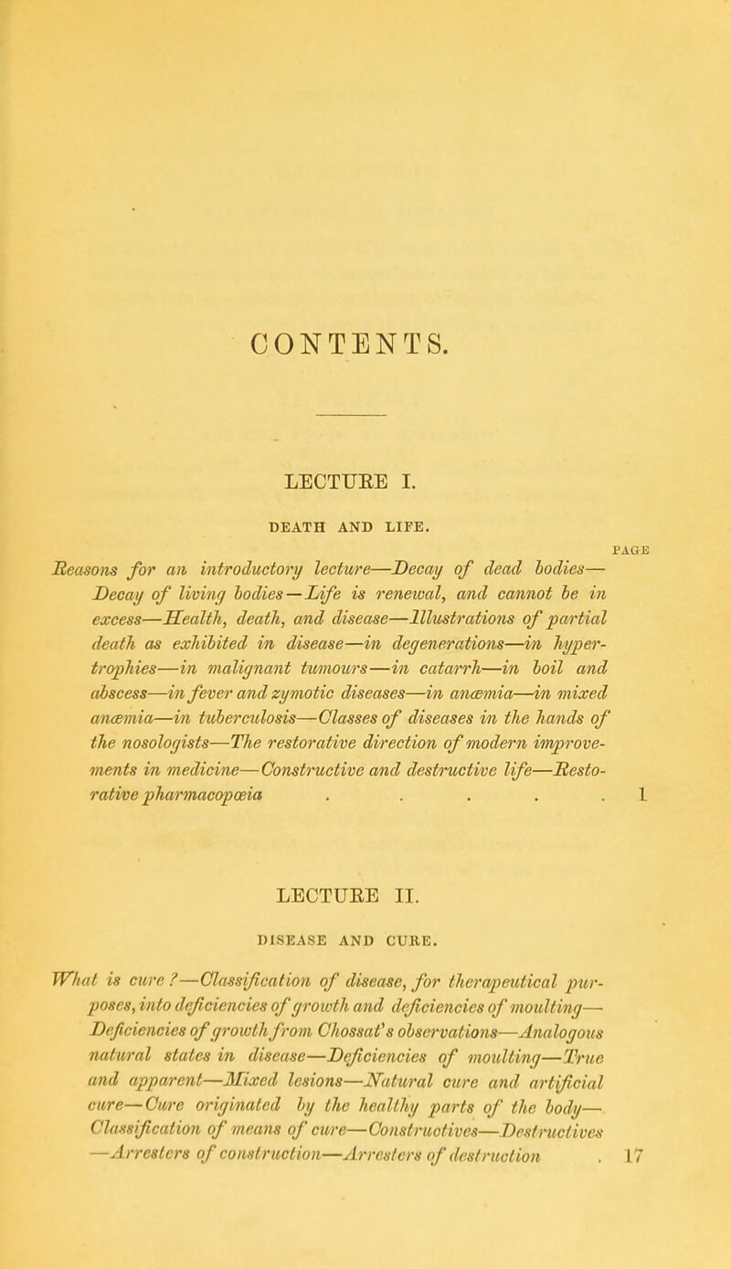 CONTENTS. LECTUEE I. DEATH AND LIFE. PAGE Reasons for an introductory lectii/re—Decay of dead bodies— Decay of living bodies—Life is renewal, and cannot be in excess—Health, death, and disease—Illustrations of partial death as exhibited in disease—in degenerations—in hyper- trophies—in malignant tumour's—in catarrh—in boil and abscess—in fever and zymotic diseases—in ancemia—in mixed ancemia—in tuberculosis—Classes of diseases in the hands of the nosologists—The restorative direction of onodern improve- ments in medicine—Constructive and destructive life—Resto- rative pharmacopoeia . . . . . 1 LECTUEE II. DISEASE AND CURE. What is cure ?—Classification of disease, for therapeutical pur- poses, into deficiencies of growth and deficiencies of moulting— Deficiencies of growth from Chossafs observations—Analogous natural states in disease—Deficiencies of moulting—True and apparent—Mixed lesions—Natural cure and artificial cure—Cure originated by the healthy parts of the body— Classification of means of ewe—Construotives—Destructives —Arresters of construction—Arresters of desfntction . 17