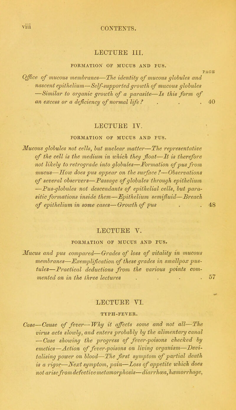 LECTUEE 111. FORMATION OF MUCUS AND PUS. PAGE Office of mucous membranes—TJie identity of mucous globules and nascent epithelium—Self-supported growth of mucous globules —Similar to organic growth of a parasite—Is this form of an excess or a deficiency of normal life ? . . .40 LECTUEE IV. FORMATION OF MUCUS AND PUS. Mucous globules not cells, but nuclear matter—The representative of the cell is the meditim in which they float—It is therefore not likely to retrograde into globules—Formation of pus from mucus—Sow does pus appear on the surface?—Observations of several observers—Passage of globules through epithelium —Pus-globules not descendants of epithelial cells, but para- sitic formations inside them—Epithelium semifluid—Breach of epithelium in some cases— Growth of pu^ . . 48 LECTUEE V. FORMATION OF MUCUS AND PUS. Mucus and pm compared—Grades of loss of vitality in mucous membranes—Exemplification of these grades in smallpox j)us- tules—Practical deductions from the various points com- mented on in the three lectures . . • .57 LECTUEE YI. TYPH-FEVER. Case—Catise of fever—Why it qfects some and not all—The virus acts slowly, and enters probably by the alimentary canal —Case showing the progress of fever-poisons checked by emetics—Action of fever-poisons on living organism—Devi- talising power on blood—The first symptom of partial death is a rigor—l^ext symptom, pain—Loss of appetite which does not arisefromdefectivemetamorphosis—diarrhoea,hcemorrhage,