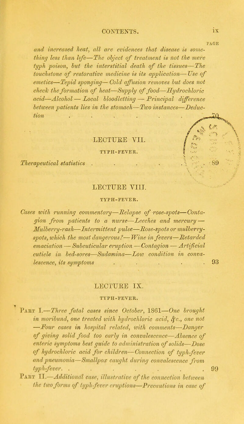 PAGE and increased heat, all are evidences that disease is some- thing less than life—The object of treatment is not the mere typh poison, hut the interstitial death of the tissues—The touchstone of restorative medicine is its application— Use of emetics—Tepid sponging—Cold affusion removes hut does not check the formation of heat—Supply of food—Hydrochloric acid—Alcohol — Local hloodletting — Principal difference hetween patients lies in the stomach—Two instances—Deduc- tion .... LECTUEE VII. TYPH-FEVER. Therapeutical statistics . LECTUEE VIII. TYPH-FEVER. Cases with running commentary—Eelapse of rose-spots—Conta- gion from patients to a nurse—Leeches and mercwy — Mulherry-rash—Intermittent pulse—Sose-spots or mulherry- spots, which the most dangerous?—Wine in fevers—Retarded emaciation — Stihcuticular eruption —Contagion — Artificial cuticle in hed-sores—Sudamina—Low condition in conva- lescence, its symptoms . . . . .93 LECTUEE IX. TYPH-FEVER. Part I.—Th7'ee fatal cases since October, 1861—One brought in moribund, one treated ivith hydrochloric acid, Sfc, one not —Fou/r cases in hospital related, with comments—Danger of giving solid food too early in convalescence—Absence of enteric symptoms best guide to administration of solids—Dose of hydrochloric acid for children—Connection of typh-fever and pneumionia—Smallpox caught during convalescence from typh-fever. . . . . . . .99 Part II.—Additional case, illustrative of the cotineetion between the two forms of typh fever eruptions—Precautions in case of