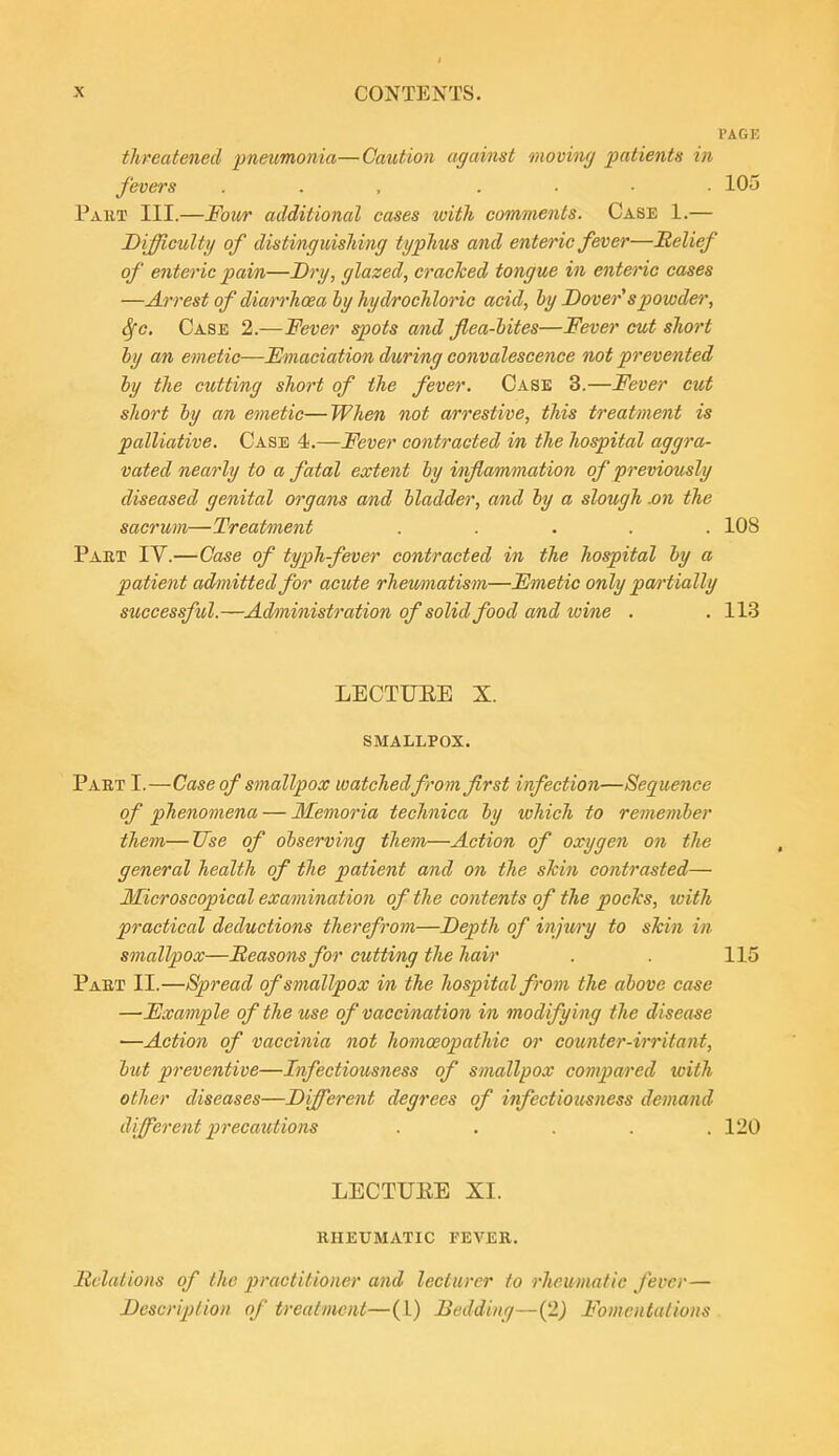 I I'AGK threatened pneumonia—Caution against moving patients in fevers ... .... lOu Pakt III.—Four additional cases with comments. Case 1.— Difficulty of distinguishing typhus and enteric fever—belief of enteric pain—Dry, glazed, cracked tongue in enteric cases —Arrest of diarrhoea hy hydrochloric acid, by Dover's powder, Sfc. Case 2.—Fever spots and flea-lites—Fever cut short hy an emetic—Emaciation during convalescence not prevented hy the cutting short of the fever. Case 3.—Fever cut short hy an emetic—When not arrestive, this treatment is palliative. Case 4.—Fever contracted in the hospital aggra- vated nearly to a fatal extent hy inflammation of previously diseased genital organs and hladder, and hy a slough Mn the sacrum—Treatment ..... 108 Part IV.—Case of typhfever contracted in the hospital hy a patient admitted for acute rhewnatism—Fmetic only pan'tiaUy successful.—Administration of solid food and wine . . 113 LECTUEE X. smallpox. Part I.—Case of smallpox watched from first infection—Sequence of phenomena — Memoria technica hy which to rememher them—Use of observing them—Action of oxygen on the general health of the patient and on the shin contrasted— Microscopical examination of the contents of the pochs, with practical deductions therefrom—Depth of itijwy to skin in smallpox—Seasons for cutting the hair . . 115 Paet II.—Spread of smallpox in the hospital from the above ca^e —Example of the use of vaccination in modifying the disease —Action of vaccinia not homoeopathic or counter-irritant, but preventive—Infectiousness of smallpox compared tcith other diseases—Different degrees of infectiousness demand different precautions ..... 120 LECTUEE XI. rheumatic fever. Hclations of the practitioner and lecturer to rheumatic fever— Description of treatment—(1) Bedding—(2^ Fomentalions .