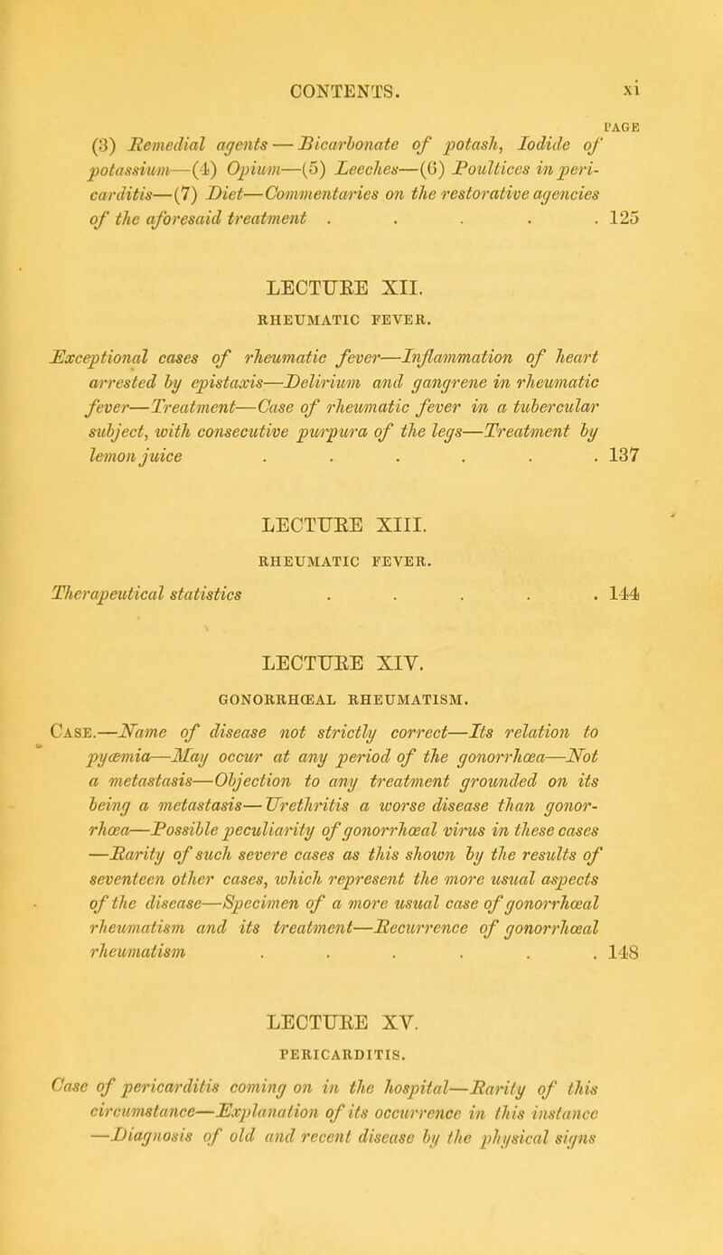 PAGE (3) Remedial agents — Bicarbonate of potash, Iodide of potassium—(4) Opium—(5) Leeches—(6) JPouUices in peri- carditis—(7) Diet—Commentaries on the restorative agencies of the aforesaid treatment ..... 125 LECTUEE XII. RHEUMATIC FEVER. Exceptional cases of rheumatic fever—Inflammation of heart arrested by epistaxis—Delirium and gangrene in rhemnatic fever—Treatment—Case of rheumatic fever in a tubercular subject, with consecutive purpura of the legs—Treatment hy lemon juice ...... 137 LECTUEE XIII. RHEUMATIC FEVER. Therapeutical statistics ..... 144 LECTUEE XIV. GONORRHCEAL RHEUMATISM. Case.—Name of disease not strictly correct—Its relation to pyaemia—May occur at any period of the gonorrhoea—Not a metastasis—Objection to any treatment grounded on its being a metastasis— Urethritis a worse disease than gonor- rhoea—Possible peculiarity of gonorrhoeal virus in these cases —Rarity of such severe cases as this shown hy the results of seventeen other cases, which represent the more usual aspects of the disease—Specimen of a more usual case of gonorrhoeal rheumatism and its treatment—Recurrence of gonorrhoeal rhemiatism ...... 148 LECTUEE XV. PERICARDITIS. Case of pericarditis coming on in the hospital—Rarity of this circumstance—Explanation of its occurrence in this instance —Diagnosis of old and recent disease by the physical signs