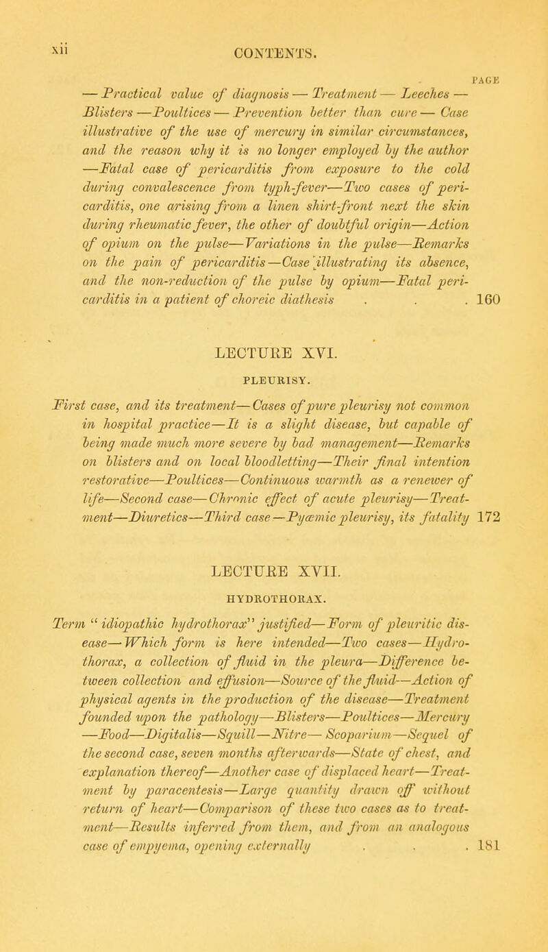 — Practical value of diagnosis — Treatment — Leeches — misters —Poultices — Prevention better than cure — Case illustrative of the use of mercury in similar circumstances, and the reason why it is no longer employed ly the author —Fatal case of pericarditis from exposure to the cold during convalescence from typhfever—Two cases of peri- carditis, one arising from a linen shirt-front next the shin during rhewmatic fever, the other of doubtful origin—Action of opium on the pulse—Variations in the pulse—Remarks on the jjfflMi of pericarditis—Case illustrating its absence, and the non-reduction of the pulse by opium—Fatal peri- carditis in a patient of choreic diathesis . . . 160 LECTURE XVI. PLEURISY. First case, and its treatment—Cases of pure pleurisy not common in hospital practice—It is a slight disease, but capable of being made much more severe by bad management—PemarTcs on blisters and on local bloodletting—Their final intention restorative—Poultices—Co)itinuous loarmth as a reneioer of life—Second case—Chronic effect of acute plev/risy—Treat- ment—Diuretics—Third case—PyoEmic pleurisy, its fatality 172 LECTTTEE XVII. HYDROTHOllAX. Term ''■idiopathic hydrothorax''' justified—Form of p>leuritic dis- ease—• Which form is here intended—Two cases—Hydro- thorax, a collection of fluid in the pleura—Difference be- tween collection and effusion—Source of the fluid—Action of physical agents in the production of the disease—Treatment founded ttpon the pathology—Blisters—Poultices—Mercury —Food—Digitalis—Squill—Nitre— Scoparium—Sequel of the second case, seven months afterioards—State of chest, and explanation thereof—Another case of displaced heart—Treat- ment by paracentesis—Large quantity drawn off unthotit return of heart—ComiJarison of these two cases as to treat- ment—Results inferred from them, and from an analogous case of empyema, opening externally . . .181