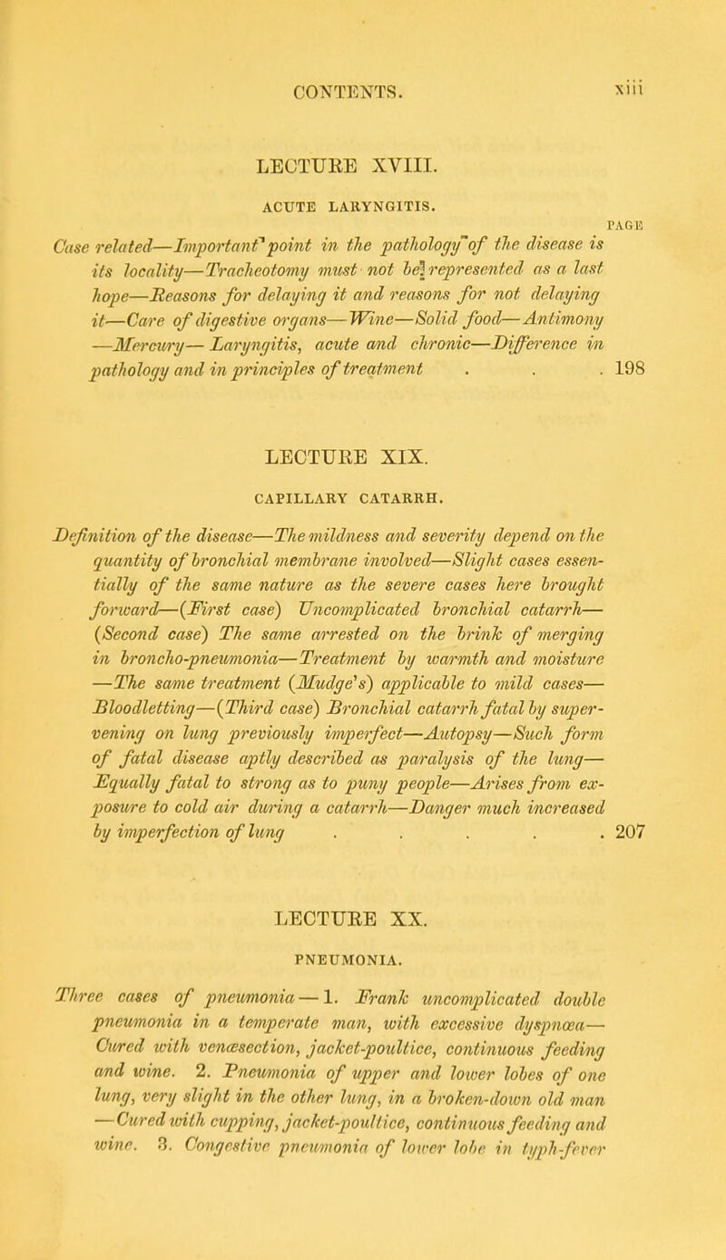 LECTURE XVIII. ACUTE LARYNGITIS. PAGE Case related—Important point in the pathology'of the disease is its locality—Tracheotomy must not leh'qjresented as a last hope—Reasons for delaying it and reasons for not delaying it—Care of digestive organs—Wine—Solid food—Antimony —Mercury— Laryngitis, acute and chronic—Difference v)i pathology and in principles of treatment . . . 198 LECTURE XIX. CAPILLARY CATARRH. Definition of the disease—The mildness and severity depend on the quantity of bronchial membrane involved—Slight cases essen- tially of the same nature as the severe cases here brought forward—{First case) Uncomplicated bronchial catarrh— {Second case) The soAue arrested on the brink of merging in hroncho-pneu/monia—Treatment by warmtJi and moisture —The same treatment {Mudge's) applicable to mild cases— Bloodletting—{Third case) Bronchial catarrh fatal by super- vening on lung previously imperfect—Aiotopsy—Siich form of fatal disease aptly described as paralysis of the lung— Equally fatal to strong as to puny people—Arises from ex- posfwre to cold air dwring a catarrh—Danger much increased by imperfection of lung ..... 207 LECTURE XX. PNEUMONIA. Three cases of pneumonia — 1. Frank uncomplicated double pnetmonia in a temperate man, with excessive dysjmcea— Cured loith vencesection, jacket-poultice, continuotis feeding and tvine. 2. Pneumonia of upper and lower lobes of one lung, very slight in the other lung, in a broken-dotvn old man —Ciired ivith cupping, jacket-poultice, contimmcs feeding and wine. .3. Congestive pneumonia of lower lobe in typh-fever