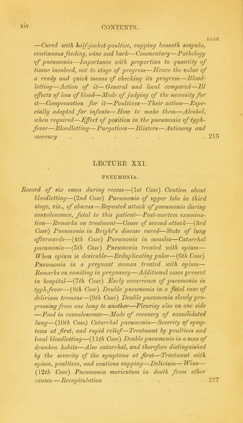 PAGE —Owfed with half-jachet-poultice, cupping beneath scapula, continuoios feeding, wine and ha/rJc—Commentary—Pathology of pneumonia—Importance with proportion to quantity of tissue vn/oolved, not to stage of progress—Hence the value of a ready and quick means of checking its progress—Blood- letting—Action of it— General and local compared—111 effects of loss ofhlood—Mode of jiulging of the necessity for it—Compensation for it—Poultices—Their action—Espe- cially adapted for infants—Sow to make them—Alcohol, when required—Effect of position in the pneumonia of typh- fever—Bloodletting—Purgatives—Blisters—Antimony and merciory ....... 215 LECTUEE XXI. PNEUMONIA. Pecord of six cases during recess—{1st Case) Caution about bloodletting—(2nd Case) Pnemnonia of upper lobe in third stage, viz., of abscess—Repeated attack of pneumonia during convalescence, fatal to this patient—Post-mortem examina- tion—Pemarks on treatment—Cause of second attack—(3rc? Case) Pneumonia in Brights disease cured—State of lung afterwards—(4^A Case) Pnemnonia in measles—Catarrhal pneumonia—{5th Case) Pneumonia treated with opiu/m— When opium is desirable—Peduplicating pulse—{Qth Ca^e) Pneumonia in a pregnant woman treated iviih opimi— Pemarks on vomiting in pregnancy—Additional cases present in hospital—(^th Case) Early occurrence of pnemnonia in typhfever—{Sth Case) Double pneumonia in a fatal case of delirium tremens—{2th Case) Double pneumonia slowly pro- gressing from one lung to another—Pleurisy also on one side —Food in convalescence—Mode of recovery of consolidated lung—{10th Case) Catarrhal pneumojiia—Severity of symp- toms at first, and rapid relief-—Treatment by poultices and local bloodletting—Case) Double pneumonia in a man of drunken habits—Also catarrhal, and therefore distinguislied hy the severity of the symptoms at first—Treatment with opium, poultices, and cautious cupping—Deliriwn—Wine— {12th Case) Pneumonia moricntum in death from other causes.—Pecapitulation ..... 227