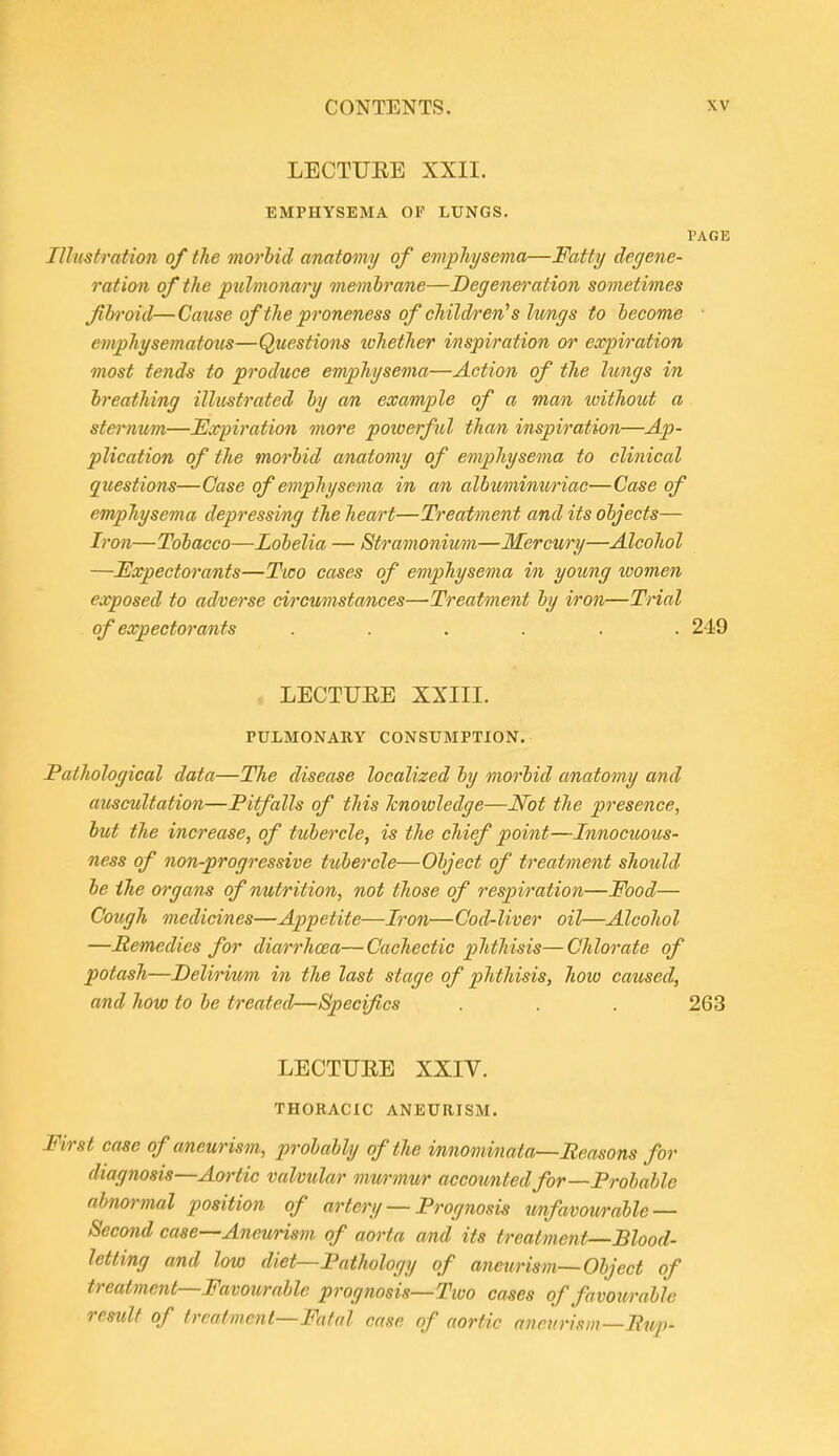 LECTUEE XXII. EMPHYSEMA OP LUNGS. VAGE Illustration of the morhid anatomy of emphysema—Fatty degene- ration of the pulmonary membrane—Degeneration sometimes fih'oid—Cause of the proneness of children's hmgs to hecome ■ emphysematous—Questions tvhether inspiration or expiration most tends to produce emphysema—Action of the lungs in breathing illustrated by an example of a man without a stei'num—Expiration more powerful than inspiration—Ap- plication of the morbid anatomy of emphysema to clinical questions—Case of emphysema in an albuminuriac—Case of emphysema depressing the heart—Treatment and its objects— Iron—Tobacco—Lobelia — Stramonium—Mercury—Alcohol —Expectorants—Two cases of emphysema in young women exposed to adverse circumsta/nces—Treatment by iron—Trial of expectorants ...... 249 LECTUEE XXIII. PULMONARY CONSUMPTION. Pathological data—The disease localized by morbid anatomy and auscultation—Pitfalls of this knowledge—Not the presence, but the increase, of tubercle, is the chief point—Innocuous- ness of non-progressive tubercle—Object of treatment should be the organs of nutrition, not those of respiration—Food— Cough medicines—Appetite—Iron—Cod-liver oil—Alcohol —Hemedies for diarrhoea— Cachectic phthisis— Chlorate of potash—Delirium in the last stage of phthisis, how caused, and how to be treated—Specifics . . . 263 LECTUEE XXIV. THORACIC ANEURISM. First case of aneurism, probably of the i/nnominata—Reasons for diagnosis—Aortic valvular m-wmur accounted for—Probable abnormal position of artery — Prognosis unfavourable — Second case—Aneurism of aorta and its treatment—Blood- letting and low diet—Pathology of aneurism—Object of treatment—Favourable prognosis—Two cases of favourable result of frcatmcnt—Ffi/al case of aortic aneurism—Pup-