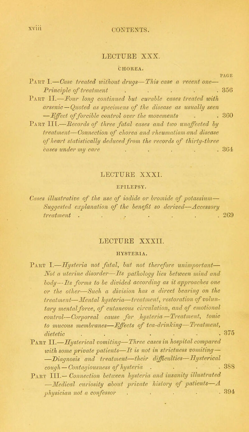 LECTUEE XXX. CHOREA. PAGE Part I.—Case treated without drugs—This case a recent one— Principle of treatment ..... 35G Part II.—Four long continued but curahle cases treated with arsenic — Quoted as specimens of the disease as usually seen —Effect of forcible control over the movements . . 360 Part III.—JBecords of three fatal cases and two unaffected by treatment—Connection of chorea and rheumatism and disease of heart statistically deduced from the records of thirty-three cases under my care ..... 304 LECTUEE XXXI. EPILEPSY. Cases illustrative of the use of iodide or bromide of potassium— Suggested explanation of the benefit so derived—Accessory treatment ....... 2G9 LECTUEE XXXII. HYSTERIA. Part I.—Hysteria not fatal, but not therefore unimpo7'tant— Not a uterine disorder—Its jjathology lies between mind and body—Its forms to be divided according as it approaches one or the other—Such a division has a direct bearing on the treatment—Mental hysteria—treatment, restoration of volun- tary mental force, of cutaneous circulation, and of emotional control—Corporeal cause for hysteria—Treatment, tonic to mucous membranes—Effects of tea-drinking—Treatment, dietetic ....... 375 Paet 11.—Hysterical vomiting—Three cases in hospital compared with some j)rivate patients—It is not in strictness vomiting— —Diagnosis and treatment—their difficulties—Hysterical cough — Contagiousness of hysteria .... 388 Part III.— Connection between hysteria and insanity illustrated —Iledical cm'iosity about private history of patients—A physician not a confessor ..... 394