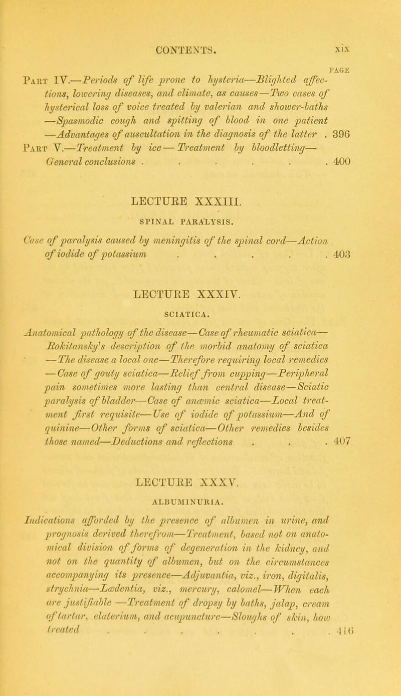 Paut IV.—Periods of life prone io hysteria—Blighted ajpec- tioTis, loioering diseases, and climate, as causes—Two cases of hysterical loss of voice treated hy valerian and shower-laths —Spasmodic coufjh and spitting of hlood in one patient —Advantages of auscultation in the diagnosis of the latter . 396 Part V.—Treatment by ice—Treatment hy hloodletting— General conclusions ...... 400 LECTUEE XXXIII. SPINAL PARAXYSIS. Case of paralysis caused hy meningitis of the spinal cord—Action of iodide of potassium ..... 403 LECTUEE XXXIV. SCIATICA. Anatomical pathology of the disease—Case of rheumatic sciatica— Hokitansky^s description of the morbid anatomy of sciatica —The disease a local one—Therefore requiring local remedies —Case of gouty sciatica—Relief from cupping—Peripheral pain sometimes more lasting than central disease—Sciatic paralysis of bladder—Case of ancsmic sciatica—Local treat- ment first reqtiisite—ITse of iodide of potassixm—And of quinine—Other forms of sciatica—Other remedies besides those named—Deductions and reflections . , . 407 LECTUEE XXXV. ALBUMINURIA. Indications afforded by the presence of albumen in urine, and prognosis derived therefrom—Treatment, based not on anato- mical division of forms of degeneration in the Iddney, and not on the quantity of albumen, but on the circumstances accompanying its presence—Adjuvantia, viz., iron, digitalis, strychnia—Lcsdentia, viz., merci(/ry, calomel—When each are juslifmhle —Treatment of dropsy by baths, jalap, cream tf tartar, eluterium, and acupuncture—Sloughs of skin., Iiow treated . . . . . . 1 U»