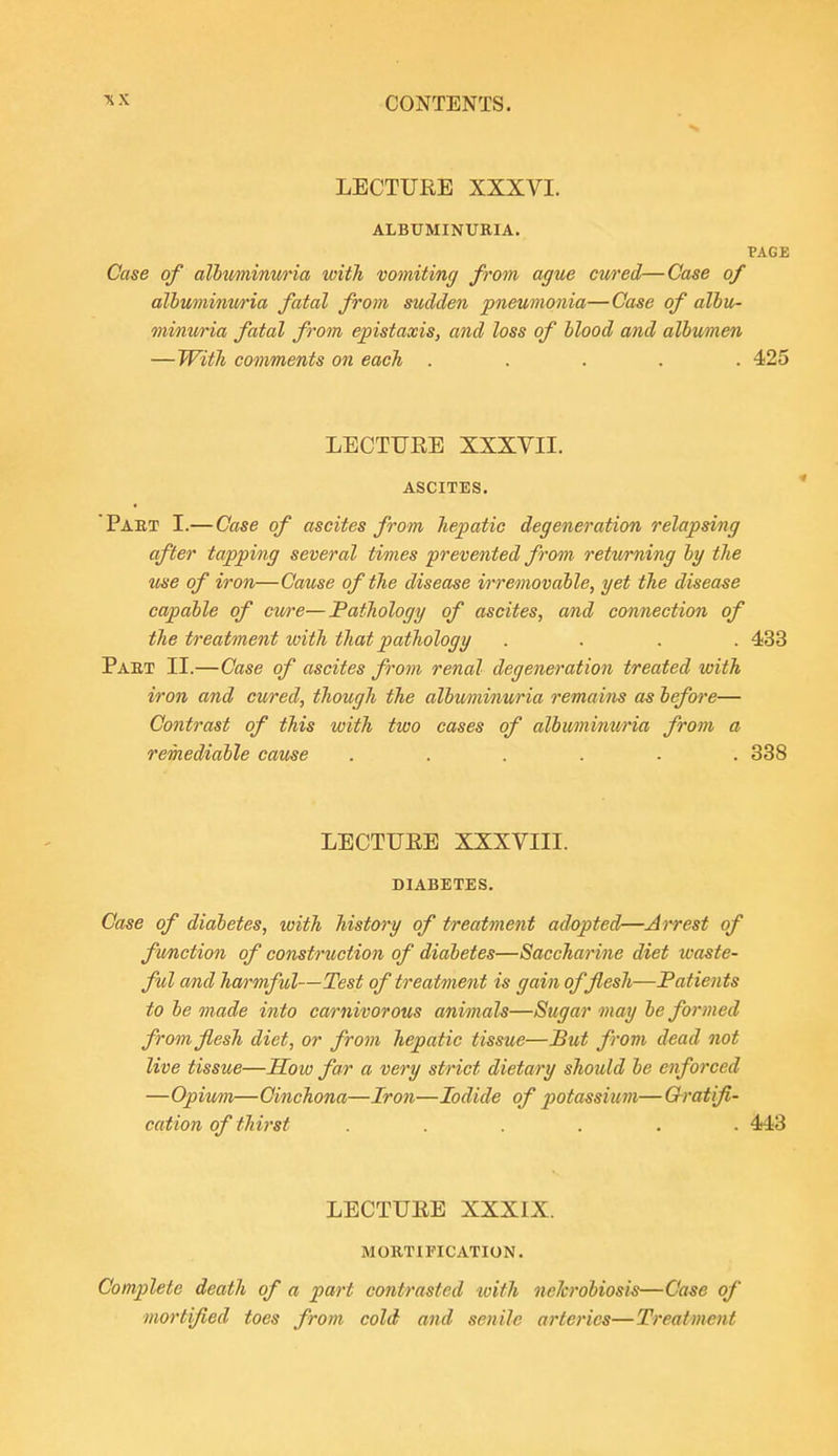 LECTURE XXXVI. ALBUMINURIA. PAGE Case of albuminv/ria with, vomiting from ague cured—Case of albuminuria fatal from sudden pneumonia—Case of alhu- minuria fatal from epistaxis, and loss of blood and albumen —With comments on each ..... 425 LECTURE XXXVII. ASCITES. Paet I.—Case of ascites from hepatic degeneration relapsing after tapping several times prevented from retv/rning by the use of iron—Cause of the disease unremovable, yet the disease capable of cu/re—Pathology of ascites, and connection of the treatment with that pathology .... 433 Paet II.—Case of ascites from renal degeneration treated with iron and cured, though the albuminuria remains as befm'e— Contrast of this with two cases of albuminu/ria from a remediable cau^e ...... 338 LECTURE XXXVIII. DIABETES. Case of diabetes, with history of treatment adopted—Arrest of fimction of construction of diabetes—Saccharine diet tcaste- ful and harmful—Test of treatment is gain of flesh—Patients to be made into carnivorous animals—Sugar may be formed from flesh diet, or from hepatic tissue—Put from dead not live tissue—ITow far a very strict dietary should be enforced —Opium—Cinchona—Iron—Iodide of p)otassiuin—Qrratifi- cation of thirst ...... 443 LECTURE XXXIX. MORTIFICATION. Complete death of a part contrasted ivith nckrobiosis—Case of mortifled toes from cold and senile arteries—Treatment