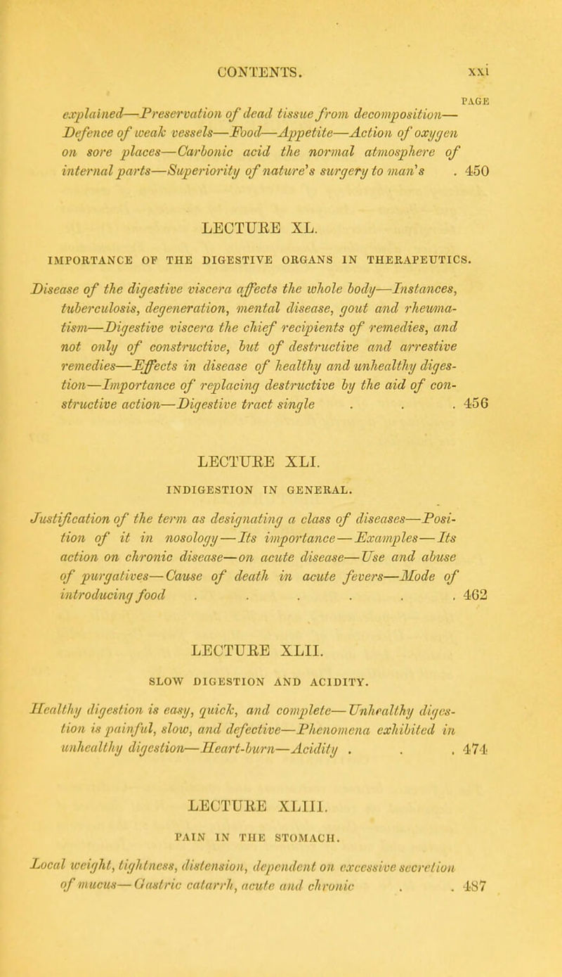 V\GE explained—Preservatiori of dead tissue from decomposition— Defence of weak vessels—Food—Appetite—Action of oxygen on sore places—Carbonic acid the normal atmosphere of internal parts—Superiority of nature^s surgery to man^s . 450 LECTUEE XL. IMPORTANCE OF THE DIGESTIVE ORGANS IN THERAPEUTICS. Disease of the digestive viscera affects the whole hody—Instances, tuherculosis, degeneration, mental disease, gout and rhemia- tism—Digestive viscera the chief recipients of remedies, and not only of constructive, hut of destructive and arrestive remedies—Effects in disease of healthy and unhealthy diges- tion—Importance of replacing destructive hy the aid of con- structive action—Digestive tract single . . . 456 LECTUEE XLI. INDIGESTION IN GENERAL. Justification of the term as designating a class of diseases—Posi- tion of it in nosology—Its importance—Examples—Its action on chronic disease—on acute disease—Use and abuse of purgatives—Cause of death in acute fevers—Ilode of introducing food ...... 462 LECTUEE XLII. SLOW DIGESTION AND ACIDITY. Healthy digestion is easy, quick, and complete— Unhealthy diges- tion is painful, slow, and defective—Phenomena exhibited in unhealthy digestion—Heart-burn—Acidity . . . 474 LECTUEE XLIIl. PAIN IN THE STOMACH. Local weight, tightness, distension, dependent on excessive secretion of mucus—Gastric catarrh, acute and chronic . . 487