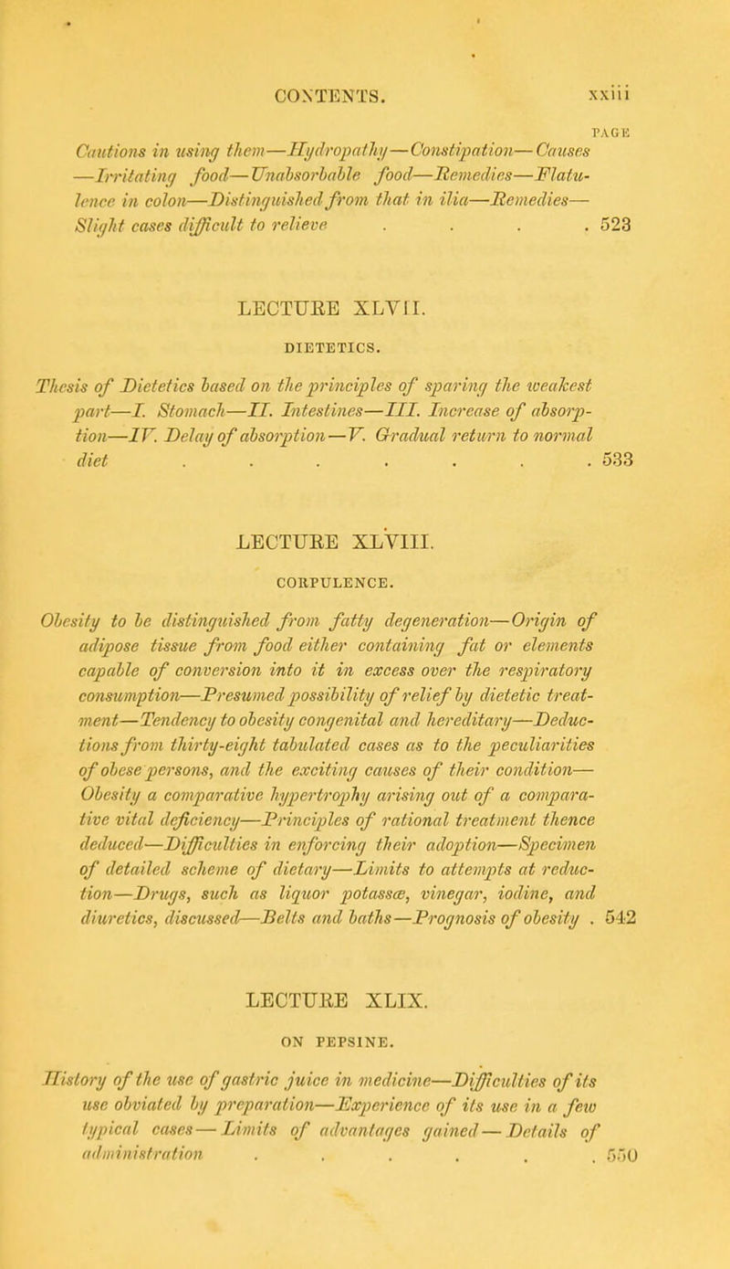 CONTENTS. xxiii PAGK Cautions in tising them—Hydropathi/—Constipation—Causes —IiTitatinq food— JJnabsorhahle food—Ttemedies—Flatu- lence in colon—Distin(jmslied from tliat in ilia—Remedies— Slif/ht cases difficult to relieve .... 523 LECTUEE XLVII. DIETETICS. Thesis of Dietetics based on the principles of sparine/ the wealcest part—I. Stomach—II. Intestines—III. Increase of absorp- tion—IV. Delay of absorption—V. Gradual return to normal diet ....... 533 LECTUEE XLVIII. CORPULENCE. Obesity to be distinguished from fatty degeneration— Origin of adipose tissue from food either containing fat or elements capable of conversion into it in excess over the respiratory consumption—Presumed possibility of relief by dietetic treat- ment—Tendency to obesity congenital and hereditary—Deduc- tions from thirty-eight tabulated cases as to the peculiarities of obese persons, and the exciting causes of their condition— Obesity a comparative hypertrophy arising out of a compara- tive vital deficiency—Principles of rational treatment thence deduced—Difficulties in enforcing their adoption—Specimen of detailed scheme of dietary—Limits to attempts at reduc- tion—Drugs, such as liqtior potassce, vinegar, iodine, and diuretics, discussed—Belts and baths—Prognosis of obesity . 542 LECTUEE XLIX. ON PEPSINE. History of the use of gastric juice in medicine—Difficulties of its use obviated by preparation—Experience of its me in a few typical cases — Limits of advantages gained — Details of administration ...... 550