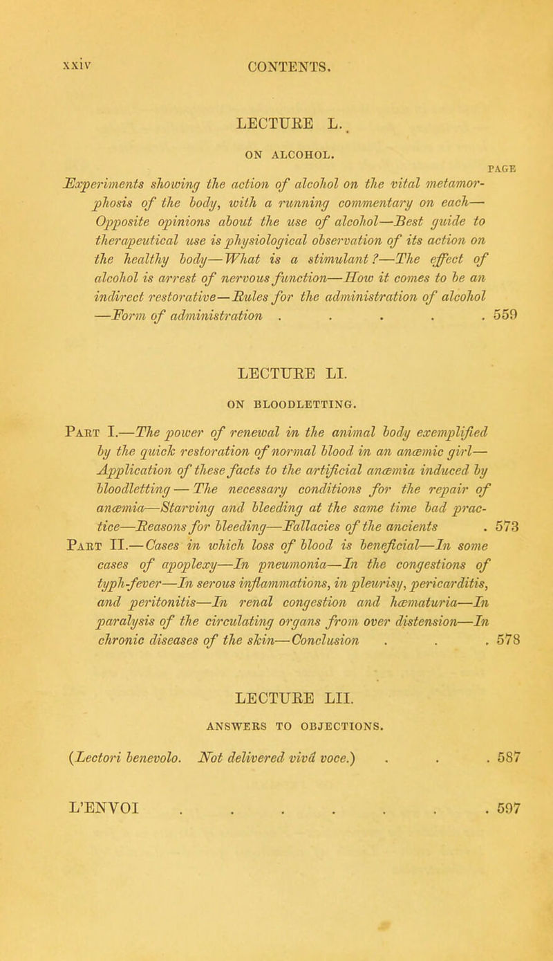 LECTURE L.. ON ALCOHOL. PAGE JExperiments showing the action of alcohol on the vital metamor- phosis of the body, with a rimning commentary on each— Opposite opinions about the use of alcohol—Sest guide to therapeutical use is pihysiological observation of its action on the healthy body—What is a stimulant?—The effect of alcohol is a/rrest of nervous function—How it comes to he an indirect restorative—Hules for the administration of alcohol —Form of administration ..... 559 LECTUEE LI. ON BLOODLETTING. Part I.—The power of renewal in the animal body exemplified by the quick restoration of normal blood in an ancBmic girl— Application of these facts to the artificial ancemia induced by bloodletting — The necessary conditions for the repair of ancemia—Starving and bleeding at the same time bad prac- tice—jReasons for bleeding—Fallacies of the ancients . 573 Part II.— Cases in which loss of blood is beneficial—In some cases of apoplexy—In pneumonia—In the congestions of typh-fever—In serous infiammations, in pleurisy, pericarditis, and peritonitis—In renal congestion and hcematuria—In paralysis of the circulating organs from over distension—In chronic diseases of the skin—Conclusion . . .578 LECTUEE LII. answers to OBJECTIONS. (Lectori benevolo. JVot delivered vivd voce.) . . . 587 L'ENVOI 597