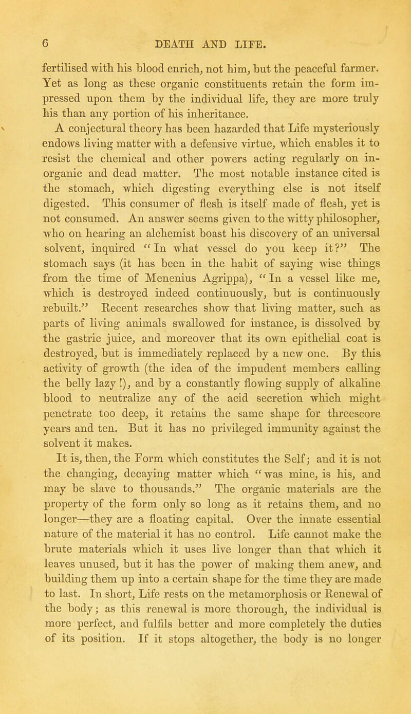 fertilised with his blood enrich, not him, but the peaceful farmer. Yet as long as these organic constituents retain the form im- pressed upon them by the individual life, they are more truly his than any portion of his inheritance. A conjectural theory has been hazarded that Life mysteriously endows living matter with a defensive virtue, which enables it to resist the chemical and other powers acting regularly on in- organic and dead matter. The most notable instance cited is the stomach, which digesting everything else is not itself digested. This consumer of flesh is itself made of flesh, yet is not consumed. An answer seems given to the witty philosopher, who on hearing an alchemist boast his discovery of an universal solvent, inquired  In what vessel do you keep it ? The stomach says (it has been in the habit of saying wise things from the time of Menenius Agrippa), In a vessel like me, which is destroyed indeed continuously, but is continuously rebuilt. Recent researches show that living matter, such as parts of living animals swallowed for instance, is dissolved by the gastric juice, and moreover that its own epithelial coat is destroyed, but is immediately replaced by a new one. By tliis activity of growth (the idea of the impudent members calling the belly lazy !), and by a constantly flowing supply of alkaline blood to neutralize any of the acid secretion which might penetrate too deep, it retains the same shape for threescore years and ten. But it has no privileged immunity against the solvent it makes. It is, then, the Form which constitutes the Self; and it is not the changing, decaying matter which  was mine, is his, and may be slave to thousands.^' The organic materials are the property of the form only so long as it retains them, and no longer—they are a floating capital. Over the innate essential nature of the material it has no control. Life cannot make the brute materials which it uses live longer than that which it leaves unused, but it has the power of making them anew, and building them up into a certain shape for the time they are made to last. In short, Life rests on the metamorphosis or llenewal of the body; as this renewal is more thorough, the individual is more perfect, and fulfils better and more completely the duties of its position. If it stops altogether, the body is no longer