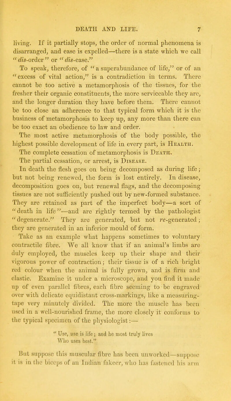 living. If it partially stops, the order of normal phenomena is disarranged, and ease is expelled—there is a state which we call  dis-orAer  or  dis-ease. To speakj therefore, of  a superabundance of life, or of an excess of vital action, is a contradiction in terms. There cannot be too active a metamorphosis of the tissues, for the fresher their organic constituents, the more serviceable they arc, and the longer duration they have before them. There cannot be too close an adherence to that typical form vrhich it is the business of metamorphosis to keep up, any more than there can be too exact an obedience to law and order. The most active metamorphosis of the body possible, the highest possible development of life in every part, is Health. The complete cessation of metamorphosis is Death. The partial cessation, or arrest, is Disease. In death the flesh goes on being decomposed as during life; but not being renewed, the form is lost entirely. In disease, decomposition goes on, but renewal flags, and the decomposing tissues are not sufficiently pushed out by new-formed substance. They are retained as part of the imperfect body—a sort of death in life—and are rightly termed by the pathologist degenerate. They are generated, but not 7*e-generated; they are generated in an inferior mould of form. Take as an example what happens sometimes to voluntary contractile fibre. We all know that if an animaFs limbs are duly employed, the muscles keep up their shape and their vigorous power of contraction; their tissue is of a rich bright red colour when the animal is fully grown, and is firm and elastic. Examine it under a microscope, and you find it made up of even parallel fibres, each fibre seeming to be engraved over with delicate equidistant cross-markings, like a measuring- tape very minutely divided. The more the muscle has been used in a well-nourished frame, the more closely it conforms to the typical specimen of the physiologist:—  Use, use is life; and lie most truly lives Who uses best.. But suppose tliis muscular fibre has been unworked—su()poae it is in the biceps of an Indian fakcer, who has fastened bis arm