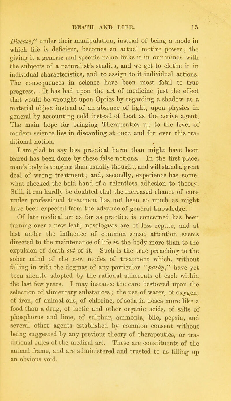 Disease, under tlieir manipulation, instead of being a mode in whicli life is deficient, becomes an actual motive power; the giving it a generic and specific name links it in our minds with the subjects of a naturalist's studies, and we get to clothe it in individual characteristics, and to assign to it individual actions. The consequences in science have been most fatal to true progress. It has had upon the art of medicine just the effect that would be wrought upon Optics by regarding a shadow as a material object instead of an absence of light, upon physics in general by accounting cold instead of heat as the active agent. The main hope for bringing Therapeutics up to the level of modern science lies in discarding at once and for ever this tra- ditional notion. I am glad to say less practical harm than might have been feared has been done by these false notions. In the first place, man's body is tougher than usually thought, and will stand a great deal of wrong treatment; and, secondly, experience has some- what checked the bold hand of a relentless adhesion to theory. Still, it can hardlv be doubted that the increased chance of cure under professional treatment has not been so much as might have been expected from the advance of general knowledge. Of late medical art as far as practice is concerned has been turning over a new leaf; nosologists are of less repute, and at last under the influence of common sense, attention seems directed to the maintenance of life in the body more than to the expulsion of death out of it. Such is the true preaching to the sober mind of the new modes of treatment which, without falling in with the dogmas of any particular pathy, have yet been silently adopted by the rational adherents of each within the last few years. I may instance the care bestowed upon the selection of alimentary substances; the use of water, of oxygen, of iron, of animal oils, of chlorine, of soda in doses more like a food than a drug, of lactic and other organic acids, of salts of phosphorus and lime, of sulphur, ammonia, bile, pepsin, and several other agents established by common consent without being suggested by any previous theory of therapeutics, or tra- ditional rules of the medical art. These are constituents of the animal frame, and are administered and trusted to as filling up an obvious void.