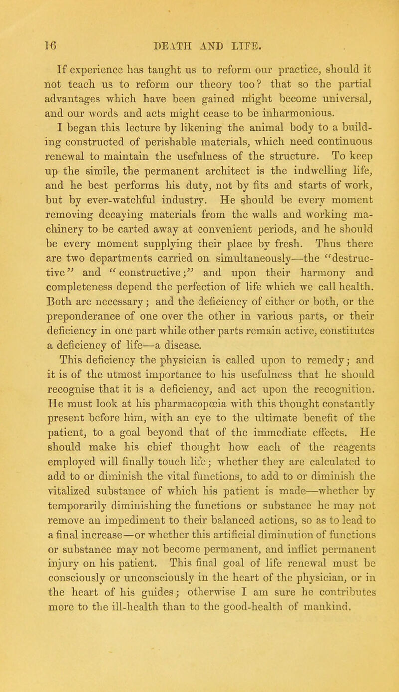 If experience has taught us to reform our practice, should it not teach us to reform our theory too? that so the partial advantages which have been gained might become universal, and our words and acts might cease to be inharmonious. I began this lecture by likening the animal body to a build- ing constructed of perishable materials, which need continuous renewal to maintain the usefulness of the structure. To keep up the simile, the permanent architect is the indwelling life, and he best performs his duty, not by fits and starts of work, but by ever-watchful industry. He should be every moment removing decaying materials from the walls and working ma- cliinery to be carted away at convenient periods, and he should be every moment supplying their place by fresh. Thus there are two departments carried on simultaneously—the destruc- tive and constructive; and upon their harmony and completeness depend the perfection of life which we call health. Both are necessary; and the deficiency of either or both, or the preponderance of one over the other in various parts, or their deficiency in one part while other parts remain active, constitutes a deficiency of life—a disease. This deficiency the physician is called upon to remedy; and it is of the utmost importance to his usefulness that he should recognise that it is a deficiency, and act upon the recognition. He must look at his pharmacopoeia with this thought constantly present before him, with an eye to the xxltimate benefit of the patient, to a goal beyond that of the immediate efiects. He should make his chief thought how each of the reagents employed will finally touch life; whether they are calculated to add to or diminish the vital functions, to add to or diminish the vitalized substance of which his patient is made—whether by temporarily diminishing the functions or substance he may not remove an impediment to their balanced actions, so as to lead to a final increase—or whether this artificial diminution of functions or substance may not become permanent, and inflict permanent injury on his patient. This final goal of life renewal must be consciously or unconsciously in the heart of the physician, or in the heart of his guides; otherwise I am sure he contributes more to the ill-health than to the good-health of mankind.