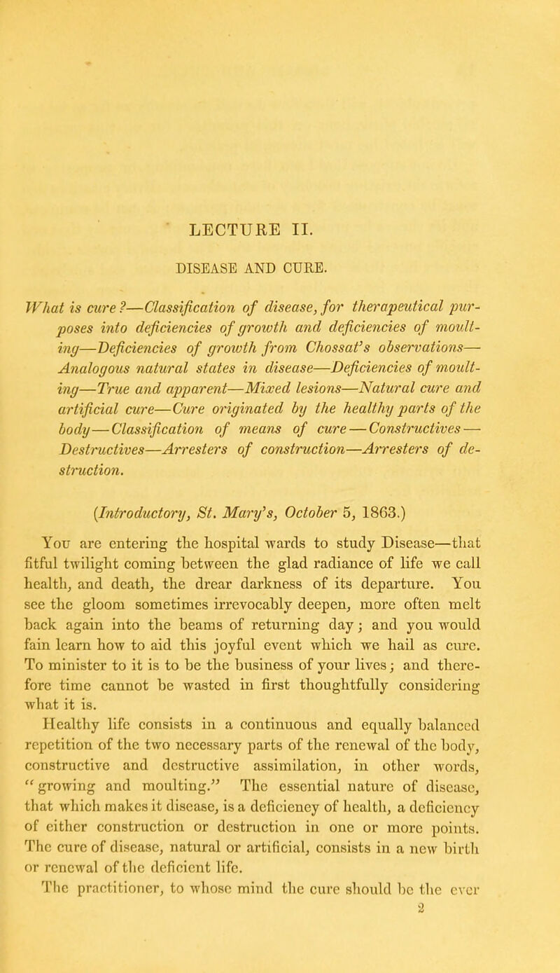 DISEASE AND CURE. What is cure ?—Classification of disease, for therapeutical pur- poses into deficiencies of growth and deficiencies of moult- ing—Deficiencies of growth from Chossafs observations— Analogous natural states in disease—Deficiencies of moult- ing—True and apparent—Mixed lesions—Natural cure and artificial cure—Cure originated by the healthy parts of the body—Classification of means of cure — Constructives — Destructives—Arresters of construction—Aiiresters of de- struction. [Introductory, St. Mar-y's, October 5, 1863.) You are entering tlie hospital wards to study Disease—tliat fitful twilight coming between the glad radiance of life we call health, and death, the drear darkness of its departure. You see the gloom sometimes irrevocably deepen, more often melt back again into the beams of returning day; and you would fain learn how to aid this joyful event which we hail as cure. To minister to it is to be the business of your lives; and there- fore time cannot be wasted in first thoughtfully considering what it is. Healthy life consists in a continuous and equally balanced repetition of the two necessary parts of the renewal of the body, constructive and destructive assimilation, in other words,  growing and moulting. The essential nature of disease, that which makes it disease, is a deficiency of health, a deficiency of either construction or destruction in one or more points. The cure of disease, natural or artificial, consists in a new birth or renewal of the deficient life. The practitioner, to whose mind the cure should be the ever 2