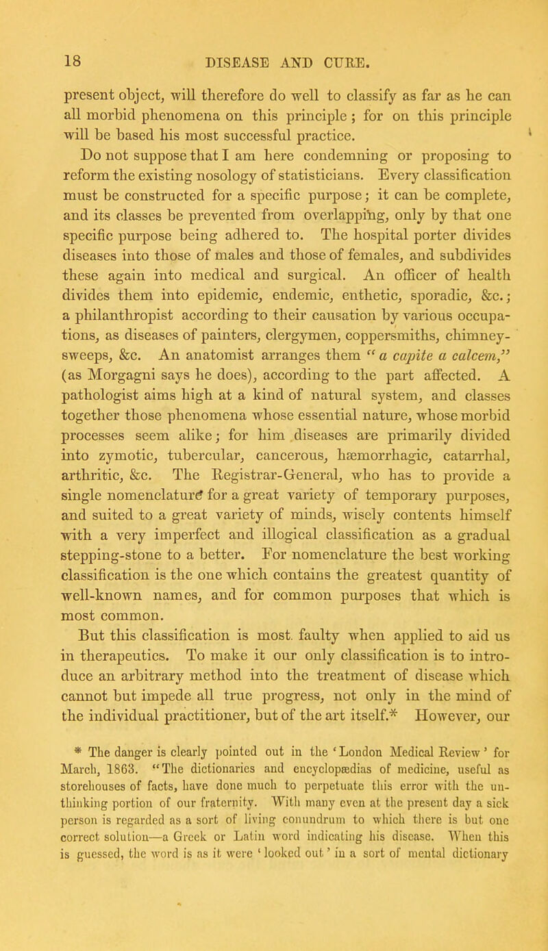 present object, will therefore do well to classify as far as he can all morhid phenomena on this principle; for on this principle will be based his most successful practice. Do not suppose that I am here condemning or proposing to reform the existing nosology of statisticians. Every classification must be constructed for a specific purpose; it can be complete, and its classes be prevented from overlapping, only by that one specific purpose being adhered to. The hospital porter divides diseases into those of males and those of females, and subdivides these again into medical and surgical. An officer of health divides them into epidemic, endemic, enthetic, sporadic, &c.; a philanthropist according to their causation by various occupa- tions, as diseases of painters, clergymen, coppersmiths, chimney- sweeps, &c. An anatomist arranges them  a capite a calcem, (as Morgagni says he does), according to the part affected. A pathologist aims high at a kind of natural system, and classes together those phenomena whose essential nature, whose morbid processes seem alike; for him diseases are primarily divided into zymotic, tubercular, cancerous, haemorrhagic, catarrhal, arthritic, &c. The Registrar-Greneral, who has to provide a single nomenclature for a great variety of temporary purposes, and suited to a great variety of minds, wisely contents himself with a very imperfect and illogical classification as a gradual stepping-stone to a better. For nomenclature the best working classification is the one which contains the greatest quantity of well-known names, and for common pm-poses that which is most common. But this classification is most, faulty when applied to aid us in therapeutics. To make it our only classification is to intro- duce an arbitrary method into the treatment of disease which cannot but impede all true progress, not only in the mind of the individual practitioner, but of the art itself.* However, our * The danger is clearly pointed out in the ' London Medical Review' for March, 1863. The dictionaries and eucyclopBedias of medicine, useful as storehouses of facts, have done much to perpetuate this error with the un- thinking portion of our fraternity. With many even at the present day a sick person is regarded as a sort of living conundrum to which there is but one correct soluLiou—a Greek or Latin word indicating his disease. When this is guessed, the word is as it were ' looked out' in a sort of mental dictionary