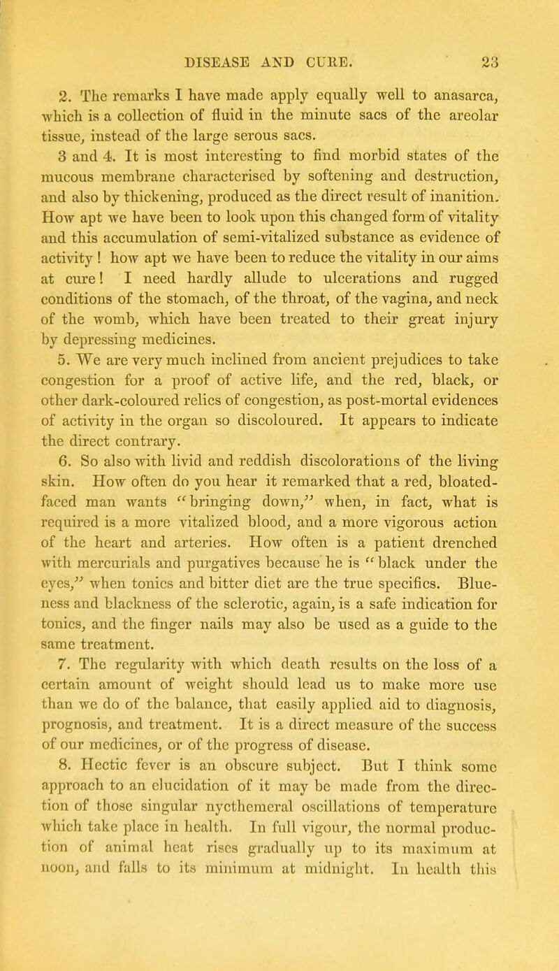 2. The remarks I have made apply equally well to anasarca, which is a collection of fluid in the minute sacs of the areolar tissue, instead of the large serous sacs. 3 and 4. It is most interesting to find morbid states of the mucous membrane characterised by softening and destruction, and also by thickening, produced as the direct result of inanition. How apt we have been to look upon this changed form of vitality and this accumulation of semi-vitalized substance as evidence of activity ! how apt we have been to reduce the vitality in our aims at cure! I need hardly allude to ulcerations and rugged conditions of the stomach, of the throat, of the vagina, and neck of the womb, which have been treated to their great injury by depressing medicines. 5. We are very much inclined from ancient prejudices to take congestion for a proof of active life, and the red, black, or other dark-coloured relics of congestion, as post-mortal evidences of activity in the organ so discoloured. It appears to indicate the direct contrary. 6. So also with livid and reddish discolorations of the living skin. How often do you hear it remarked that a red, bloated- faced man wants bringing down, when, in fact, what is required is a more vitalized blood, and a more vigorous action of the heart and arteries. How often is a patient drenched with mercurials and purgatives because he is  black under the eyes, when tonics and bitter diet are the true specifics. Blue- ness and blackness of the sclerotic, again, is a safe indication for tonics, and the finger nails may also be used as a guide to the same treatment. 7. The regularity with which death results on the loss of a certain amount of weight should lead us to make more use than we do of the balance, that easily applied aid to diagnosis, prognosis, and treatment. It is a direct measure of the success of our medicines, or of the progress of disease. 8. Hectic fever is an obscure subject. But I think some approach to an elucidation of it may be made from the direc- tion of those singular nycthemeral oscillations of temperature which take place in health. In full vigour, the normal produc- tion of animal heat rises gradually up to its maximum at noon, and falls to its minimum at midnight. In health this