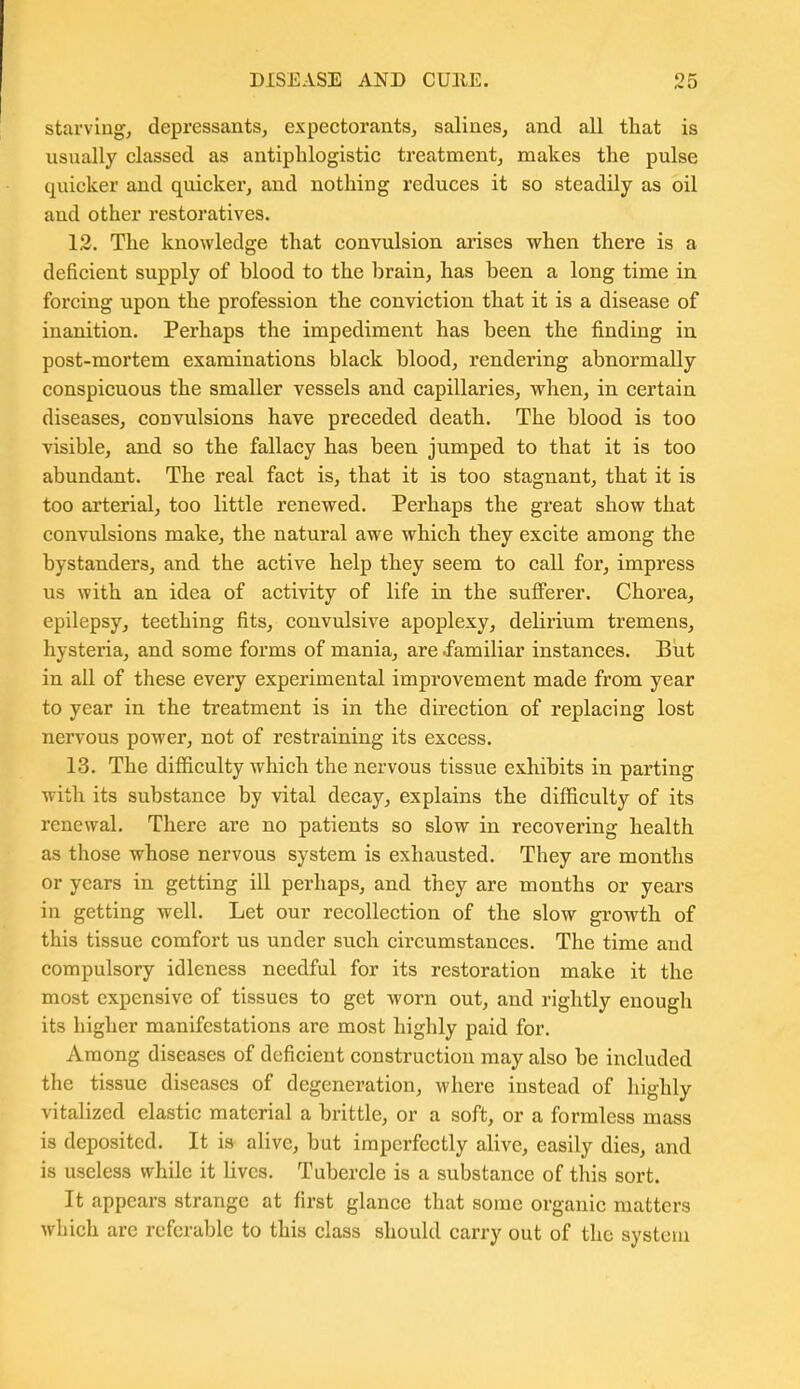 starving, depressants, expectorants, salines, and all that is usually classed as antiphlogistic treatment, makes the pulse quicker and quicker, and nothing reduces it so steadily as oil and other restoratives. 12. The knowledge that convulsion arises when there is a deficient supply of blood to the brain, has been a long time in forcing upon the profession the conviction that it is a disease of inanition. Perhaps the impediment has been the finding in post-mortem examinations black blood, rendering abnormally conspicuous the smaller vessels and capillaries, when, in certain diseases, convulsions have preceded death. The blood is too visible, and so the fallacy has been jumped to that it is too abundant. The real fact is, that it is too stagnant, that it is too arterial, too little renewed. Perhaps the great show that convulsions make, the natural awe which they excite among the bystanders, and the active help they seem to call for, impress us with an idea of activity of life in the sufferer. Chorea, epilepsy, teething fits, convulsive apoplexy, delirium tremens, hysteria, and some forms of mania, are familiar instances. But in all of these every experimental improvement made from year to year in the treatment is in the direction of replacing lost nervous power, not of restraining its excess. 13. The difficulty which the nervous tissue exhibits in parting with its substance by vital decay, explains the difficulty of its renewal. There are no patients so slow in recovering health as those whose nervous system is exhausted. They are months or years in getting ill perhaps, and they are months or years in getting well. Let our recollection of the slow growth of this tissue comfort us under such circumstances. The time and compulsory idleness needful for its restoration make it the most expensive of tissues to get worn out, and rightly enough its higher manifestations are most highly paid for. Among diseases of deficient construction may also be included the tissue diseases of degeneration, where instead of highly vitalized elastic material a brittle, or a soft, or a formless mass is deposited. It is- alive, but imperfectly alive, easily dies, and is useless while it lives. Tubercle is a substance of this sort. It appears strange at first glance that some organic matters which are referable to this class should carry out of the system