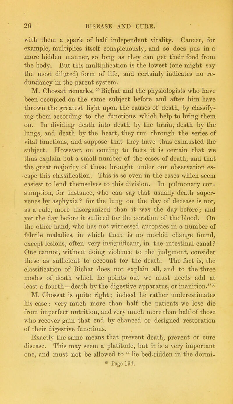 with them a spark of half independent vitality. Cancer, for example, multiplies itself conspicuously, and so does pus in a more hidden manner, so long as they can get their food from the body. But this multiplication is the lowest (one might say the most dilijted) form of life, and certainly indicates no re- dundancy in the parent system. M. Chossat remarks,  Biphat and the physiologists who have been occupied on the same subject before and after him have thrown the greatest light upon the causes of death, by classify- ing them according to the functions which help to bring them on. In dividing death into death by the brain, death by the lungs, and death by the heart, they run through the series of vital functions, and suppose that they have thus exhausted the subject. However, on coming to facts, it is certain that we thus explain but a small number of the cases of death, and that the great majority of those brought under our observation es- ■ cape this classification. This is so even in the cases which seem easiest to lend themselves to this division. In pulmonary con- sumption, for instance, vtho can say that usually death super- venes by asphyxia ? for the lung on the day of decease is not, as a rule, more disorganized than it was the day before; and yet the day before it sufficed for the aeration of the blood. On the other hand, who has not witnessed autopsies in a number of febrile maladies, in which there is no morbid change found, except lesions, often very insignificant, in the intestinal canal ? One cannot, without doing violence to the judgment, consider these as sufficient to account for the death. The fact is, the classification of Bichat does not explain all, and to the three modes of death which he points out we must needs add at least a fourth—death by the digestive apparatus, or inanition.''* M. Chossat is quite right; indeed he rather underestimates his case: very much more than half the patients we lose die from imperfect nutrition, and very much more than half of those who recover gain that end by chanced or designed restoration of their digestive functions. Exactly the same means that prevent death, prevent or cure disease. This may seem a platitude, but it is a very impoi'tant one, and must not be allowed to  lie bed-ridden in the dormi- * Page 191